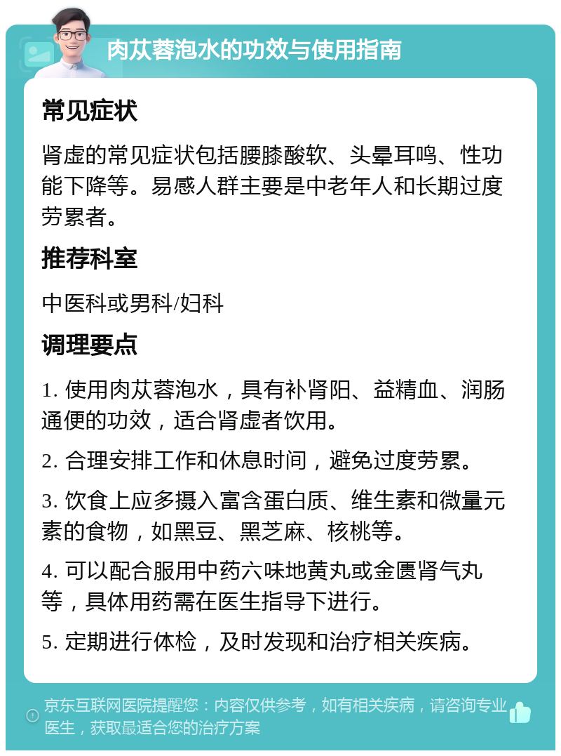 肉苁蓉泡水的功效与使用指南 常见症状 肾虚的常见症状包括腰膝酸软、头晕耳鸣、性功能下降等。易感人群主要是中老年人和长期过度劳累者。 推荐科室 中医科或男科/妇科 调理要点 1. 使用肉苁蓉泡水，具有补肾阳、益精血、润肠通便的功效，适合肾虚者饮用。 2. 合理安排工作和休息时间，避免过度劳累。 3. 饮食上应多摄入富含蛋白质、维生素和微量元素的食物，如黑豆、黑芝麻、核桃等。 4. 可以配合服用中药六味地黄丸或金匮肾气丸等，具体用药需在医生指导下进行。 5. 定期进行体检，及时发现和治疗相关疾病。