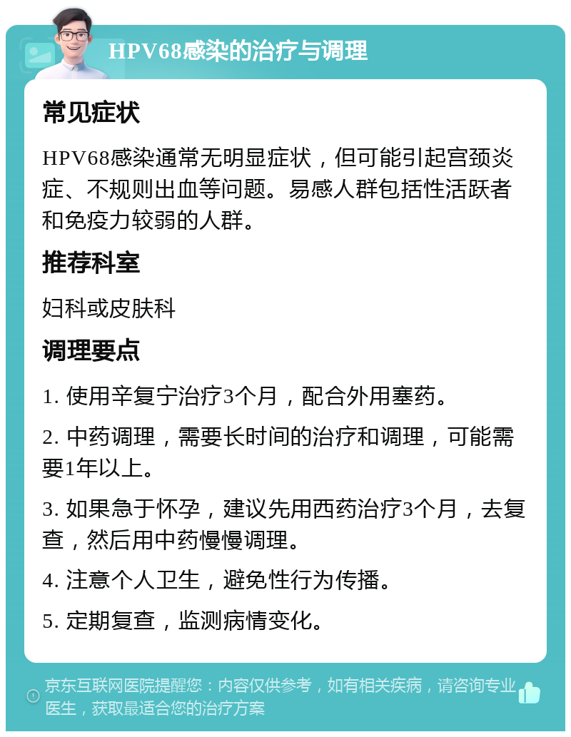 HPV68感染的治疗与调理 常见症状 HPV68感染通常无明显症状，但可能引起宫颈炎症、不规则出血等问题。易感人群包括性活跃者和免疫力较弱的人群。 推荐科室 妇科或皮肤科 调理要点 1. 使用辛复宁治疗3个月，配合外用塞药。 2. 中药调理，需要长时间的治疗和调理，可能需要1年以上。 3. 如果急于怀孕，建议先用西药治疗3个月，去复查，然后用中药慢慢调理。 4. 注意个人卫生，避免性行为传播。 5. 定期复查，监测病情变化。