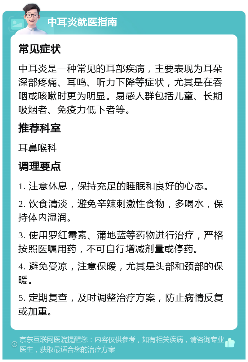 中耳炎就医指南 常见症状 中耳炎是一种常见的耳部疾病，主要表现为耳朵深部疼痛、耳鸣、听力下降等症状，尤其是在吞咽或咳嗽时更为明显。易感人群包括儿童、长期吸烟者、免疫力低下者等。 推荐科室 耳鼻喉科 调理要点 1. 注意休息，保持充足的睡眠和良好的心态。 2. 饮食清淡，避免辛辣刺激性食物，多喝水，保持体内湿润。 3. 使用罗红霉素、蒲地蓝等药物进行治疗，严格按照医嘱用药，不可自行增减剂量或停药。 4. 避免受凉，注意保暖，尤其是头部和颈部的保暖。 5. 定期复查，及时调整治疗方案，防止病情反复或加重。