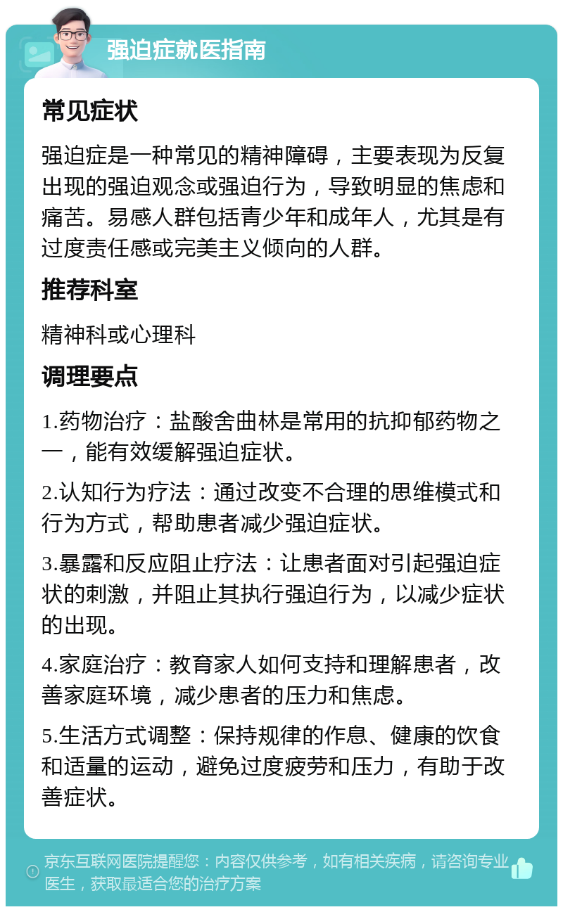 强迫症就医指南 常见症状 强迫症是一种常见的精神障碍，主要表现为反复出现的强迫观念或强迫行为，导致明显的焦虑和痛苦。易感人群包括青少年和成年人，尤其是有过度责任感或完美主义倾向的人群。 推荐科室 精神科或心理科 调理要点 1.药物治疗：盐酸舍曲林是常用的抗抑郁药物之一，能有效缓解强迫症状。 2.认知行为疗法：通过改变不合理的思维模式和行为方式，帮助患者减少强迫症状。 3.暴露和反应阻止疗法：让患者面对引起强迫症状的刺激，并阻止其执行强迫行为，以减少症状的出现。 4.家庭治疗：教育家人如何支持和理解患者，改善家庭环境，减少患者的压力和焦虑。 5.生活方式调整：保持规律的作息、健康的饮食和适量的运动，避免过度疲劳和压力，有助于改善症状。