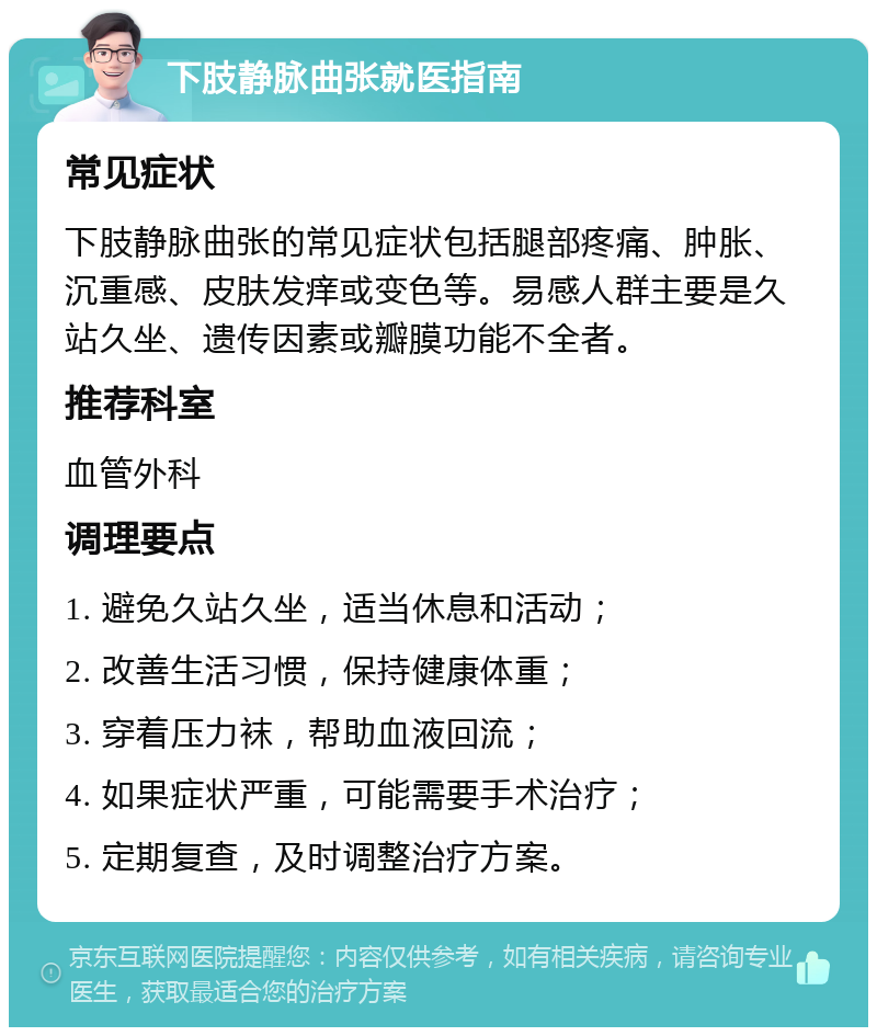 下肢静脉曲张就医指南 常见症状 下肢静脉曲张的常见症状包括腿部疼痛、肿胀、沉重感、皮肤发痒或变色等。易感人群主要是久站久坐、遗传因素或瓣膜功能不全者。 推荐科室 血管外科 调理要点 1. 避免久站久坐，适当休息和活动； 2. 改善生活习惯，保持健康体重； 3. 穿着压力袜，帮助血液回流； 4. 如果症状严重，可能需要手术治疗； 5. 定期复查，及时调整治疗方案。