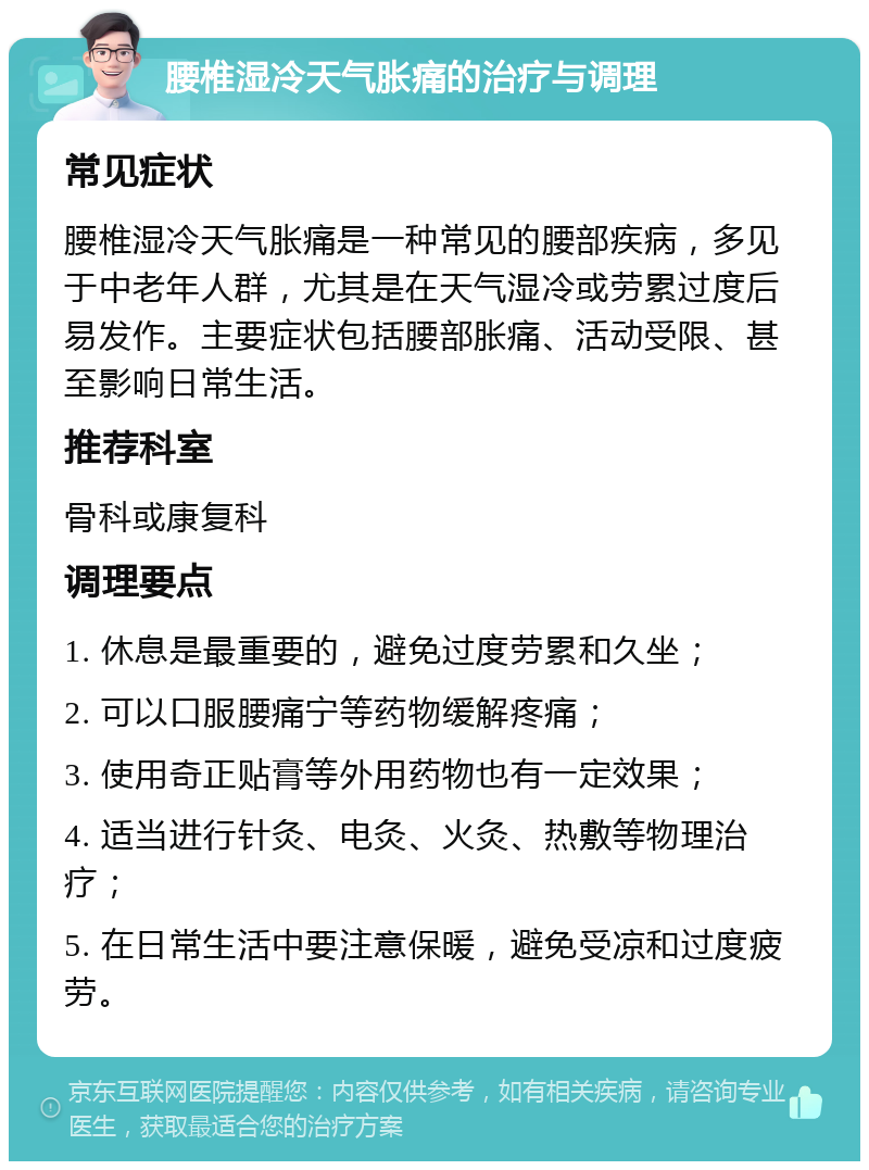 腰椎湿冷天气胀痛的治疗与调理 常见症状 腰椎湿冷天气胀痛是一种常见的腰部疾病，多见于中老年人群，尤其是在天气湿冷或劳累过度后易发作。主要症状包括腰部胀痛、活动受限、甚至影响日常生活。 推荐科室 骨科或康复科 调理要点 1. 休息是最重要的，避免过度劳累和久坐； 2. 可以口服腰痛宁等药物缓解疼痛； 3. 使用奇正贴膏等外用药物也有一定效果； 4. 适当进行针灸、电灸、火灸、热敷等物理治疗； 5. 在日常生活中要注意保暖，避免受凉和过度疲劳。