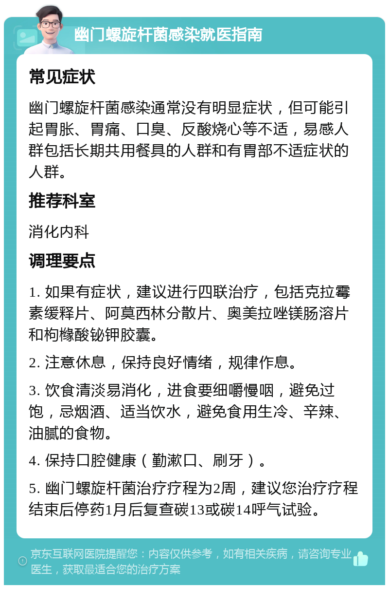 幽门螺旋杆菌感染就医指南 常见症状 幽门螺旋杆菌感染通常没有明显症状，但可能引起胃胀、胃痛、口臭、反酸烧心等不适，易感人群包括长期共用餐具的人群和有胃部不适症状的人群。 推荐科室 消化内科 调理要点 1. 如果有症状，建议进行四联治疗，包括克拉霉素缓释片、阿莫西林分散片、奥美拉唑镁肠溶片和枸橼酸铋钾胶囊。 2. 注意休息，保持良好情绪，规律作息。 3. 饮食清淡易消化，进食要细嚼慢咽，避免过饱，忌烟酒、适当饮水，避免食用生冷、辛辣、油腻的食物。 4. 保持口腔健康（勤漱口、刷牙）。 5. 幽门螺旋杆菌治疗疗程为2周，建议您治疗疗程结束后停药1月后复查碳13或碳14呼气试验。