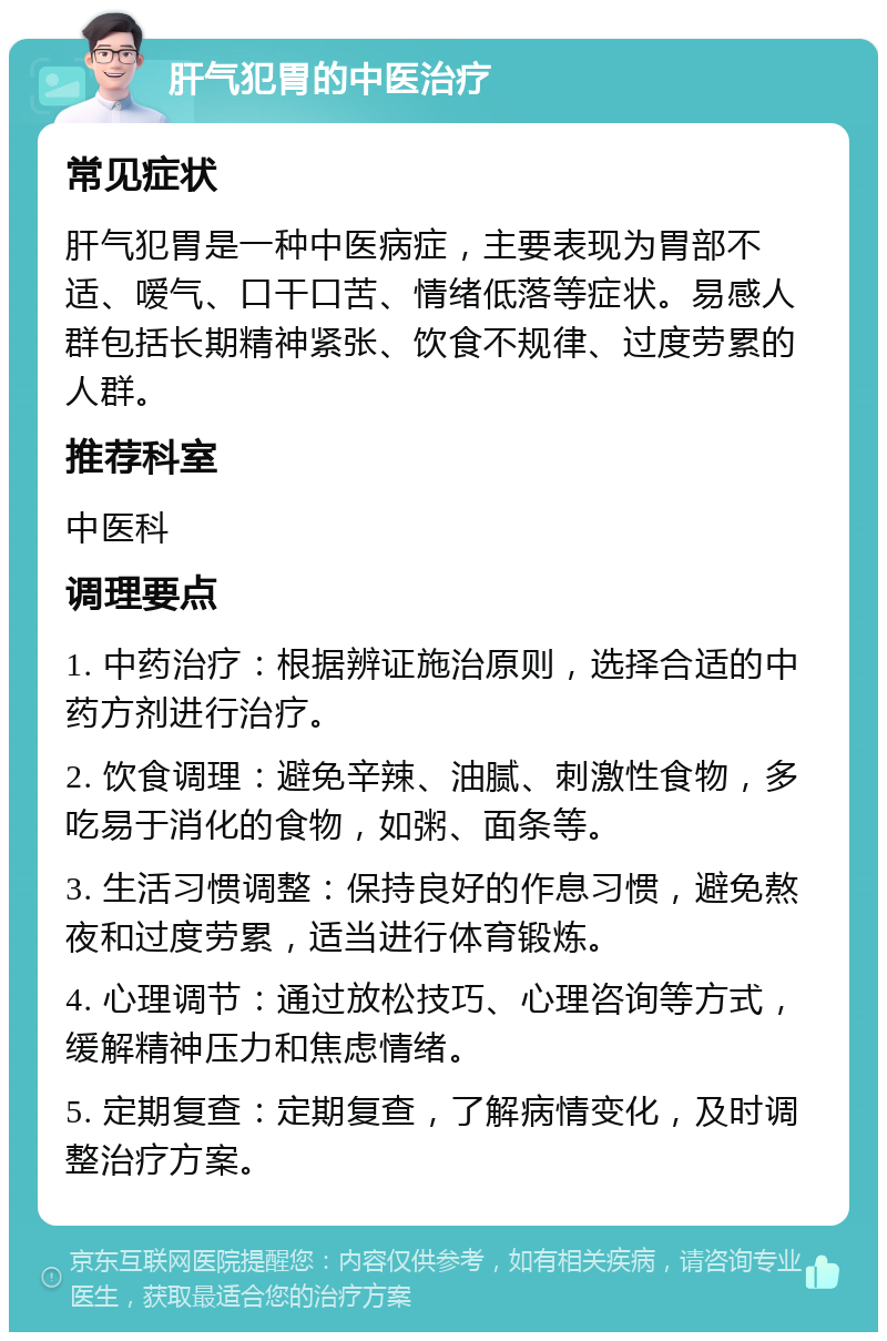 肝气犯胃的中医治疗 常见症状 肝气犯胃是一种中医病症，主要表现为胃部不适、嗳气、口干口苦、情绪低落等症状。易感人群包括长期精神紧张、饮食不规律、过度劳累的人群。 推荐科室 中医科 调理要点 1. 中药治疗：根据辨证施治原则，选择合适的中药方剂进行治疗。 2. 饮食调理：避免辛辣、油腻、刺激性食物，多吃易于消化的食物，如粥、面条等。 3. 生活习惯调整：保持良好的作息习惯，避免熬夜和过度劳累，适当进行体育锻炼。 4. 心理调节：通过放松技巧、心理咨询等方式，缓解精神压力和焦虑情绪。 5. 定期复查：定期复查，了解病情变化，及时调整治疗方案。