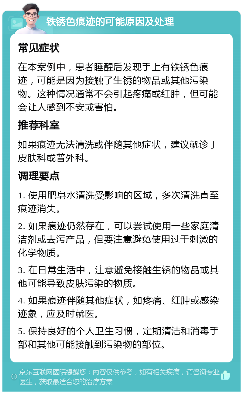 铁锈色痕迹的可能原因及处理 常见症状 在本案例中，患者睡醒后发现手上有铁锈色痕迹，可能是因为接触了生锈的物品或其他污染物。这种情况通常不会引起疼痛或红肿，但可能会让人感到不安或害怕。 推荐科室 如果痕迹无法清洗或伴随其他症状，建议就诊于皮肤科或普外科。 调理要点 1. 使用肥皂水清洗受影响的区域，多次清洗直至痕迹消失。 2. 如果痕迹仍然存在，可以尝试使用一些家庭清洁剂或去污产品，但要注意避免使用过于刺激的化学物质。 3. 在日常生活中，注意避免接触生锈的物品或其他可能导致皮肤污染的物质。 4. 如果痕迹伴随其他症状，如疼痛、红肿或感染迹象，应及时就医。 5. 保持良好的个人卫生习惯，定期清洁和消毒手部和其他可能接触到污染物的部位。