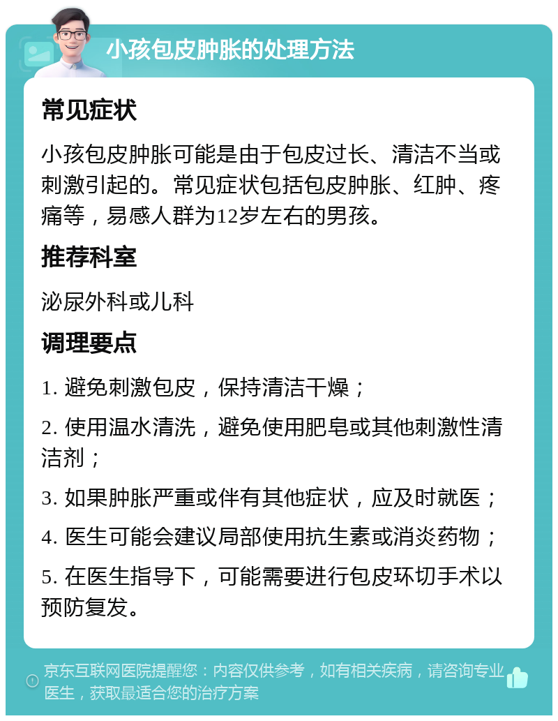 小孩包皮肿胀的处理方法 常见症状 小孩包皮肿胀可能是由于包皮过长、清洁不当或刺激引起的。常见症状包括包皮肿胀、红肿、疼痛等，易感人群为12岁左右的男孩。 推荐科室 泌尿外科或儿科 调理要点 1. 避免刺激包皮，保持清洁干燥； 2. 使用温水清洗，避免使用肥皂或其他刺激性清洁剂； 3. 如果肿胀严重或伴有其他症状，应及时就医； 4. 医生可能会建议局部使用抗生素或消炎药物； 5. 在医生指导下，可能需要进行包皮环切手术以预防复发。