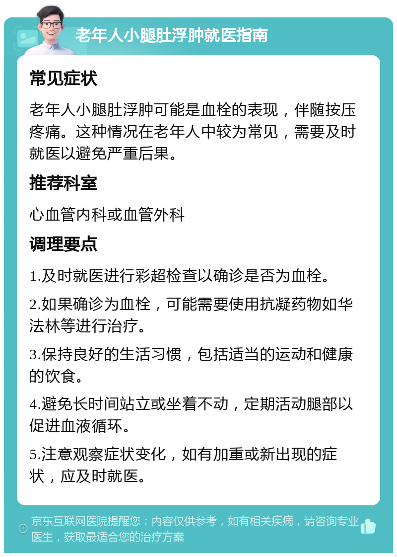 老年人小腿肚浮肿就医指南 常见症状 老年人小腿肚浮肿可能是血栓的表现，伴随按压疼痛。这种情况在老年人中较为常见，需要及时就医以避免严重后果。 推荐科室 心血管内科或血管外科 调理要点 1.及时就医进行彩超检查以确诊是否为血栓。 2.如果确诊为血栓，可能需要使用抗凝药物如华法林等进行治疗。 3.保持良好的生活习惯，包括适当的运动和健康的饮食。 4.避免长时间站立或坐着不动，定期活动腿部以促进血液循环。 5.注意观察症状变化，如有加重或新出现的症状，应及时就医。