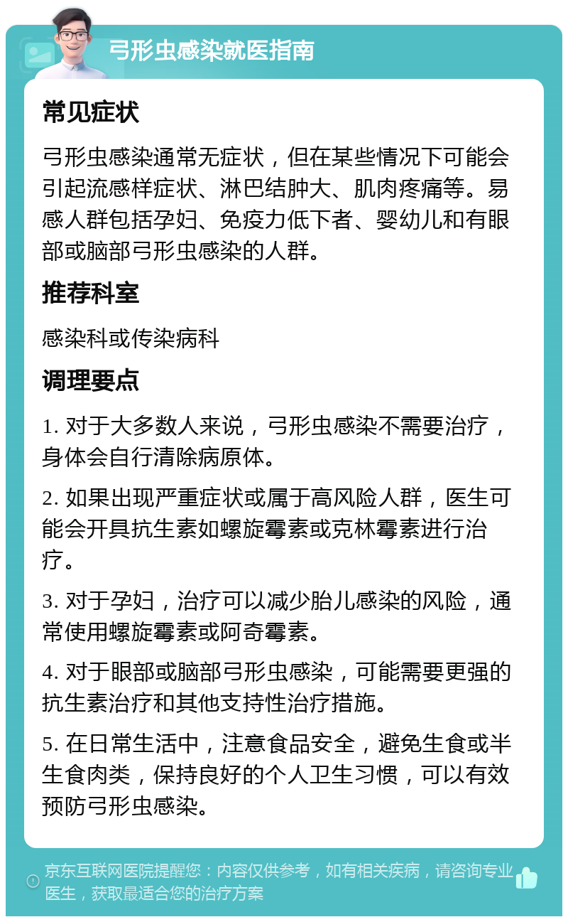 弓形虫感染就医指南 常见症状 弓形虫感染通常无症状，但在某些情况下可能会引起流感样症状、淋巴结肿大、肌肉疼痛等。易感人群包括孕妇、免疫力低下者、婴幼儿和有眼部或脑部弓形虫感染的人群。 推荐科室 感染科或传染病科 调理要点 1. 对于大多数人来说，弓形虫感染不需要治疗，身体会自行清除病原体。 2. 如果出现严重症状或属于高风险人群，医生可能会开具抗生素如螺旋霉素或克林霉素进行治疗。 3. 对于孕妇，治疗可以减少胎儿感染的风险，通常使用螺旋霉素或阿奇霉素。 4. 对于眼部或脑部弓形虫感染，可能需要更强的抗生素治疗和其他支持性治疗措施。 5. 在日常生活中，注意食品安全，避免生食或半生食肉类，保持良好的个人卫生习惯，可以有效预防弓形虫感染。