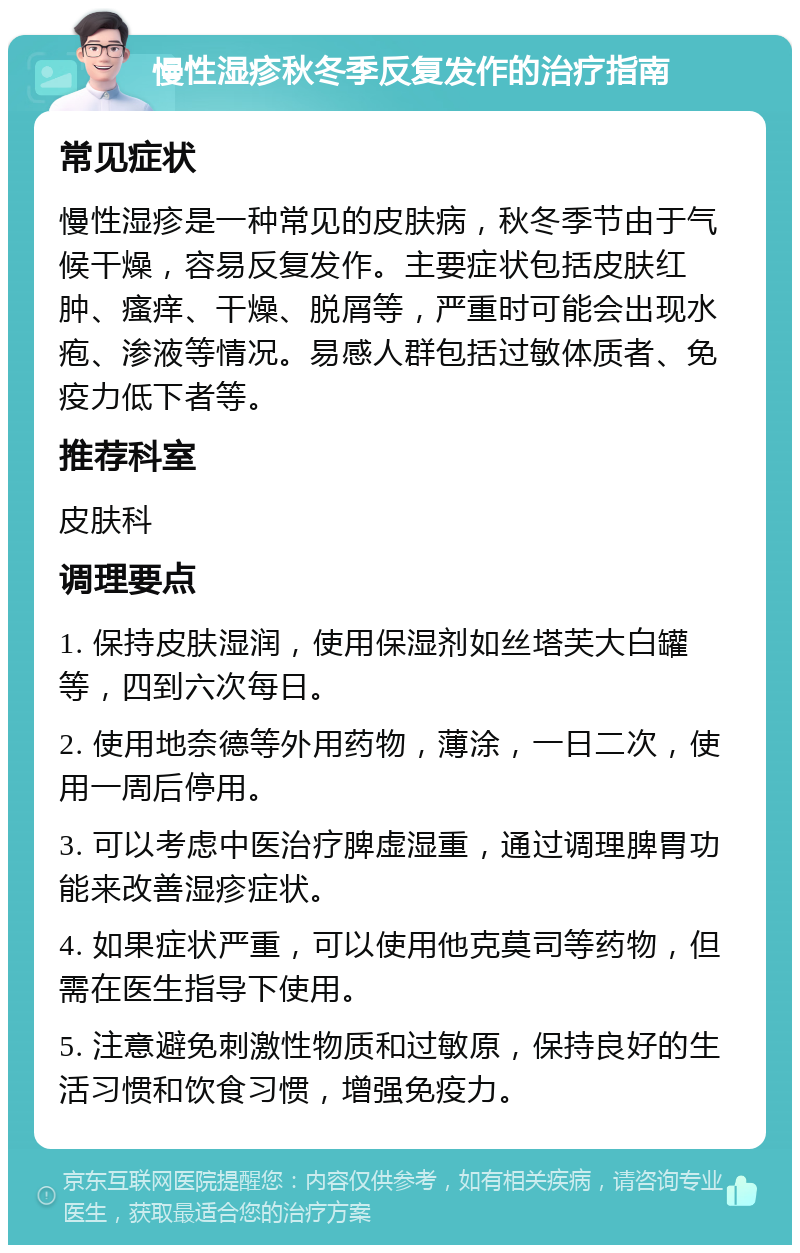 慢性湿疹秋冬季反复发作的治疗指南 常见症状 慢性湿疹是一种常见的皮肤病，秋冬季节由于气候干燥，容易反复发作。主要症状包括皮肤红肿、瘙痒、干燥、脱屑等，严重时可能会出现水疱、渗液等情况。易感人群包括过敏体质者、免疫力低下者等。 推荐科室 皮肤科 调理要点 1. 保持皮肤湿润，使用保湿剂如丝塔芙大白罐等，四到六次每日。 2. 使用地奈德等外用药物，薄涂，一日二次，使用一周后停用。 3. 可以考虑中医治疗脾虚湿重，通过调理脾胃功能来改善湿疹症状。 4. 如果症状严重，可以使用他克莫司等药物，但需在医生指导下使用。 5. 注意避免刺激性物质和过敏原，保持良好的生活习惯和饮食习惯，增强免疫力。