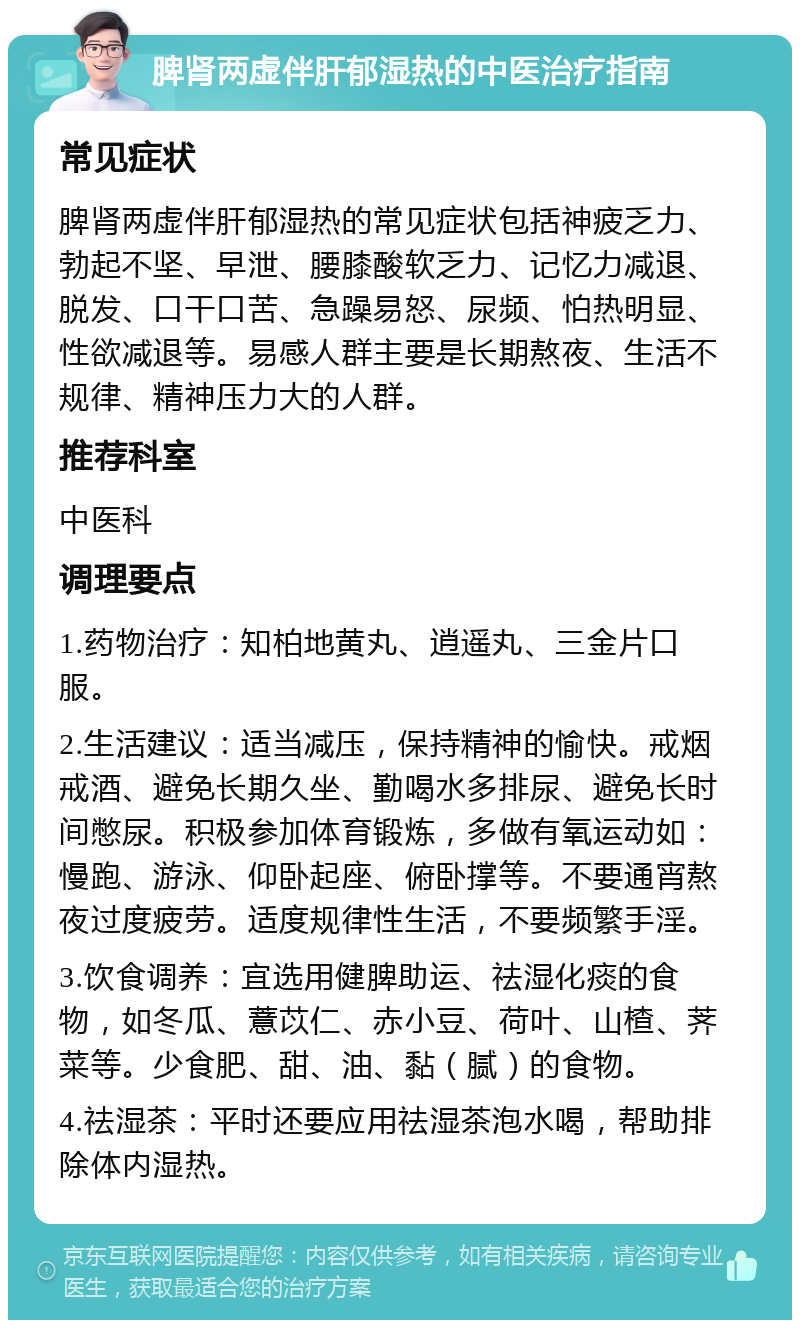 脾肾两虚伴肝郁湿热的中医治疗指南 常见症状 脾肾两虚伴肝郁湿热的常见症状包括神疲乏力、勃起不坚、早泄、腰膝酸软乏力、记忆力减退、脱发、口干口苦、急躁易怒、尿频、怕热明显、性欲减退等。易感人群主要是长期熬夜、生活不规律、精神压力大的人群。 推荐科室 中医科 调理要点 1.药物治疗：知柏地黄丸、逍遥丸、三金片口服。 2.生活建议：适当减压，保持精神的愉快。戒烟戒酒、避免长期久坐、勤喝水多排尿、避免长时间憋尿。积极参加体育锻炼，多做有氧运动如：慢跑、游泳、仰卧起座、俯卧撑等。不要通宵熬夜过度疲劳。适度规律性生活，不要频繁手淫。 3.饮食调养：宜选用健脾助运、祛湿化痰的食物，如冬瓜、薏苡仁、赤小豆、荷叶、山楂、荠菜等。少食肥、甜、油、黏（腻）的食物。 4.祛湿茶：平时还要应用祛湿茶泡水喝，帮助排除体内湿热。