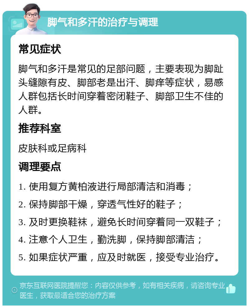 脚气和多汗的治疗与调理 常见症状 脚气和多汗是常见的足部问题，主要表现为脚趾头缝隙有皮、脚部老是出汗、脚痒等症状，易感人群包括长时间穿着密闭鞋子、脚部卫生不佳的人群。 推荐科室 皮肤科或足病科 调理要点 1. 使用复方黄柏液进行局部清洁和消毒； 2. 保持脚部干燥，穿透气性好的鞋子； 3. 及时更换鞋袜，避免长时间穿着同一双鞋子； 4. 注意个人卫生，勤洗脚，保持脚部清洁； 5. 如果症状严重，应及时就医，接受专业治疗。