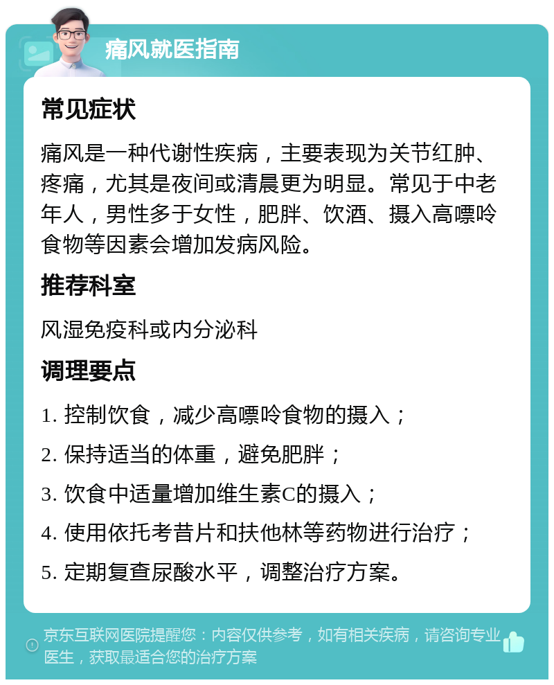 痛风就医指南 常见症状 痛风是一种代谢性疾病，主要表现为关节红肿、疼痛，尤其是夜间或清晨更为明显。常见于中老年人，男性多于女性，肥胖、饮酒、摄入高嘌呤食物等因素会增加发病风险。 推荐科室 风湿免疫科或内分泌科 调理要点 1. 控制饮食，减少高嘌呤食物的摄入； 2. 保持适当的体重，避免肥胖； 3. 饮食中适量增加维生素C的摄入； 4. 使用依托考昔片和扶他林等药物进行治疗； 5. 定期复查尿酸水平，调整治疗方案。