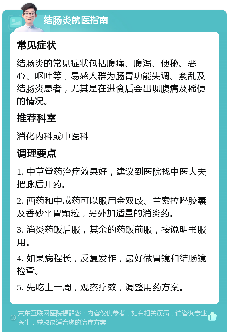 结肠炎就医指南 常见症状 结肠炎的常见症状包括腹痛、腹泻、便秘、恶心、呕吐等，易感人群为肠胃功能失调、紊乱及结肠炎患者，尤其是在进食后会出现腹痛及稀便的情况。 推荐科室 消化内科或中医科 调理要点 1. 中草堂药治疗效果好，建议到医院找中医大夫把脉后开药。 2. 西药和中成药可以服用金双歧、兰索拉唑胶囊及香砂平胃颗粒，另外加适量的消炎药。 3. 消炎药饭后服，其余的药饭前服，按说明书服用。 4. 如果病程长，反复发作，最好做胃镜和结肠镜检查。 5. 先吃上一周，观察疗效，调整用药方案。