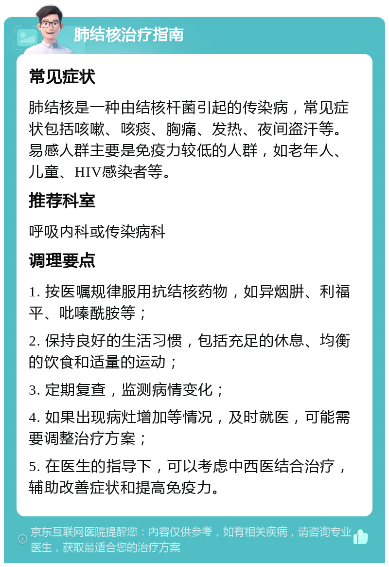 肺结核治疗指南 常见症状 肺结核是一种由结核杆菌引起的传染病，常见症状包括咳嗽、咳痰、胸痛、发热、夜间盗汗等。易感人群主要是免疫力较低的人群，如老年人、儿童、HIV感染者等。 推荐科室 呼吸内科或传染病科 调理要点 1. 按医嘱规律服用抗结核药物，如异烟肼、利福平、吡嗪酰胺等； 2. 保持良好的生活习惯，包括充足的休息、均衡的饮食和适量的运动； 3. 定期复查，监测病情变化； 4. 如果出现病灶增加等情况，及时就医，可能需要调整治疗方案； 5. 在医生的指导下，可以考虑中西医结合治疗，辅助改善症状和提高免疫力。