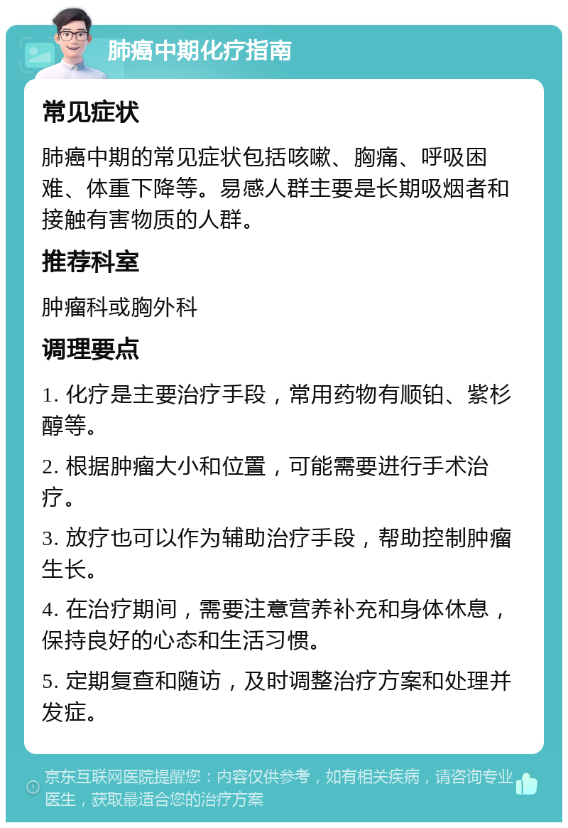 肺癌中期化疗指南 常见症状 肺癌中期的常见症状包括咳嗽、胸痛、呼吸困难、体重下降等。易感人群主要是长期吸烟者和接触有害物质的人群。 推荐科室 肿瘤科或胸外科 调理要点 1. 化疗是主要治疗手段，常用药物有顺铂、紫杉醇等。 2. 根据肿瘤大小和位置，可能需要进行手术治疗。 3. 放疗也可以作为辅助治疗手段，帮助控制肿瘤生长。 4. 在治疗期间，需要注意营养补充和身体休息，保持良好的心态和生活习惯。 5. 定期复查和随访，及时调整治疗方案和处理并发症。