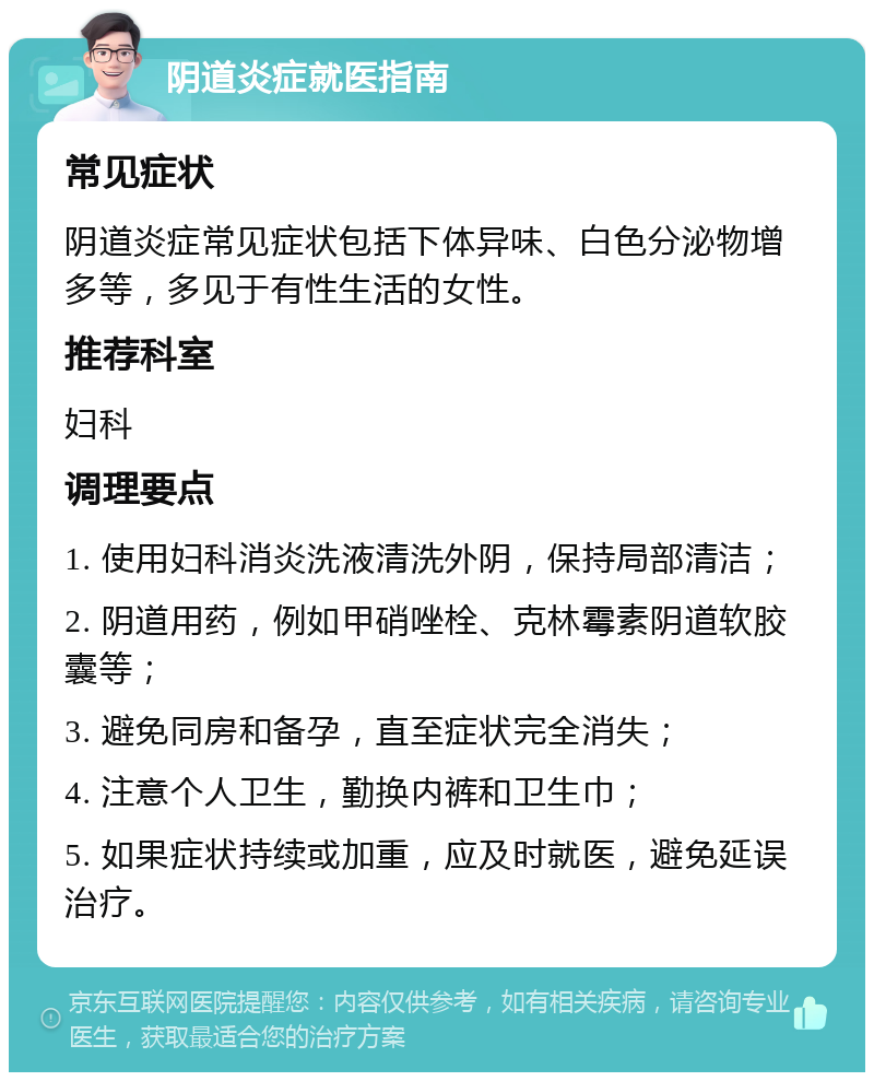 阴道炎症就医指南 常见症状 阴道炎症常见症状包括下体异味、白色分泌物增多等，多见于有性生活的女性。 推荐科室 妇科 调理要点 1. 使用妇科消炎洗液清洗外阴，保持局部清洁； 2. 阴道用药，例如甲硝唑栓、克林霉素阴道软胶囊等； 3. 避免同房和备孕，直至症状完全消失； 4. 注意个人卫生，勤换内裤和卫生巾； 5. 如果症状持续或加重，应及时就医，避免延误治疗。