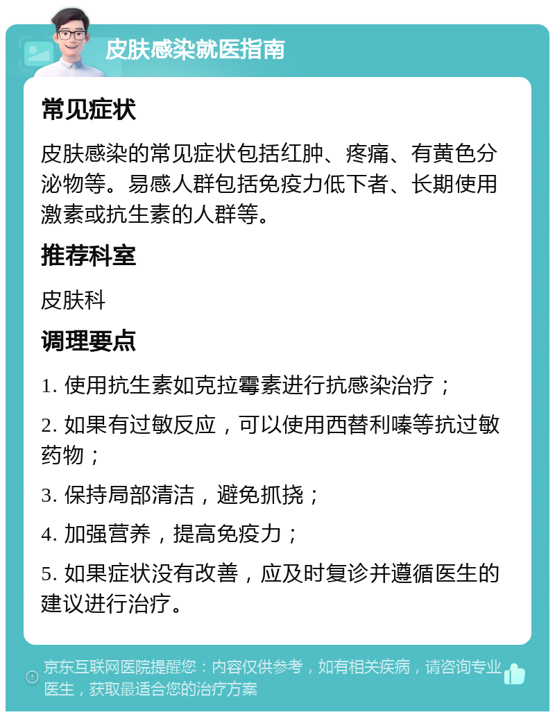 皮肤感染就医指南 常见症状 皮肤感染的常见症状包括红肿、疼痛、有黄色分泌物等。易感人群包括免疫力低下者、长期使用激素或抗生素的人群等。 推荐科室 皮肤科 调理要点 1. 使用抗生素如克拉霉素进行抗感染治疗； 2. 如果有过敏反应，可以使用西替利嗪等抗过敏药物； 3. 保持局部清洁，避免抓挠； 4. 加强营养，提高免疫力； 5. 如果症状没有改善，应及时复诊并遵循医生的建议进行治疗。