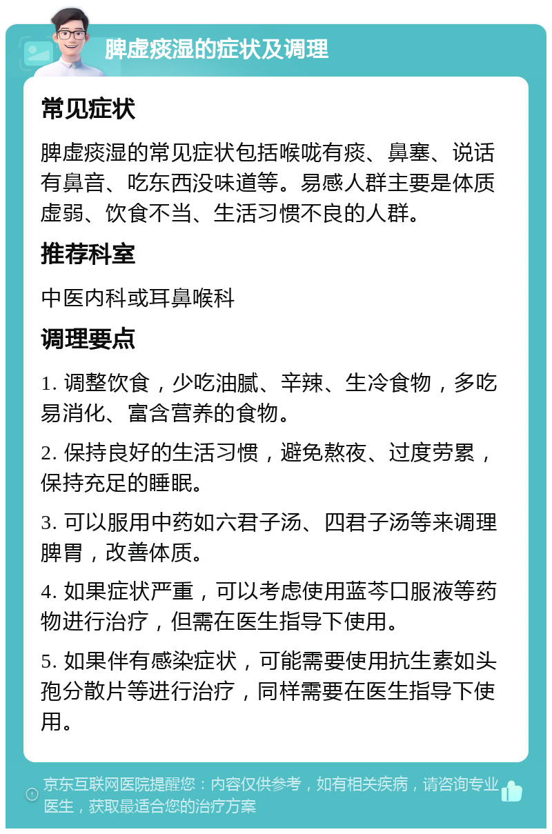 脾虚痰湿的症状及调理 常见症状 脾虚痰湿的常见症状包括喉咙有痰、鼻塞、说话有鼻音、吃东西没味道等。易感人群主要是体质虚弱、饮食不当、生活习惯不良的人群。 推荐科室 中医内科或耳鼻喉科 调理要点 1. 调整饮食，少吃油腻、辛辣、生冷食物，多吃易消化、富含营养的食物。 2. 保持良好的生活习惯，避免熬夜、过度劳累，保持充足的睡眠。 3. 可以服用中药如六君子汤、四君子汤等来调理脾胃，改善体质。 4. 如果症状严重，可以考虑使用蓝芩口服液等药物进行治疗，但需在医生指导下使用。 5. 如果伴有感染症状，可能需要使用抗生素如头孢分散片等进行治疗，同样需要在医生指导下使用。