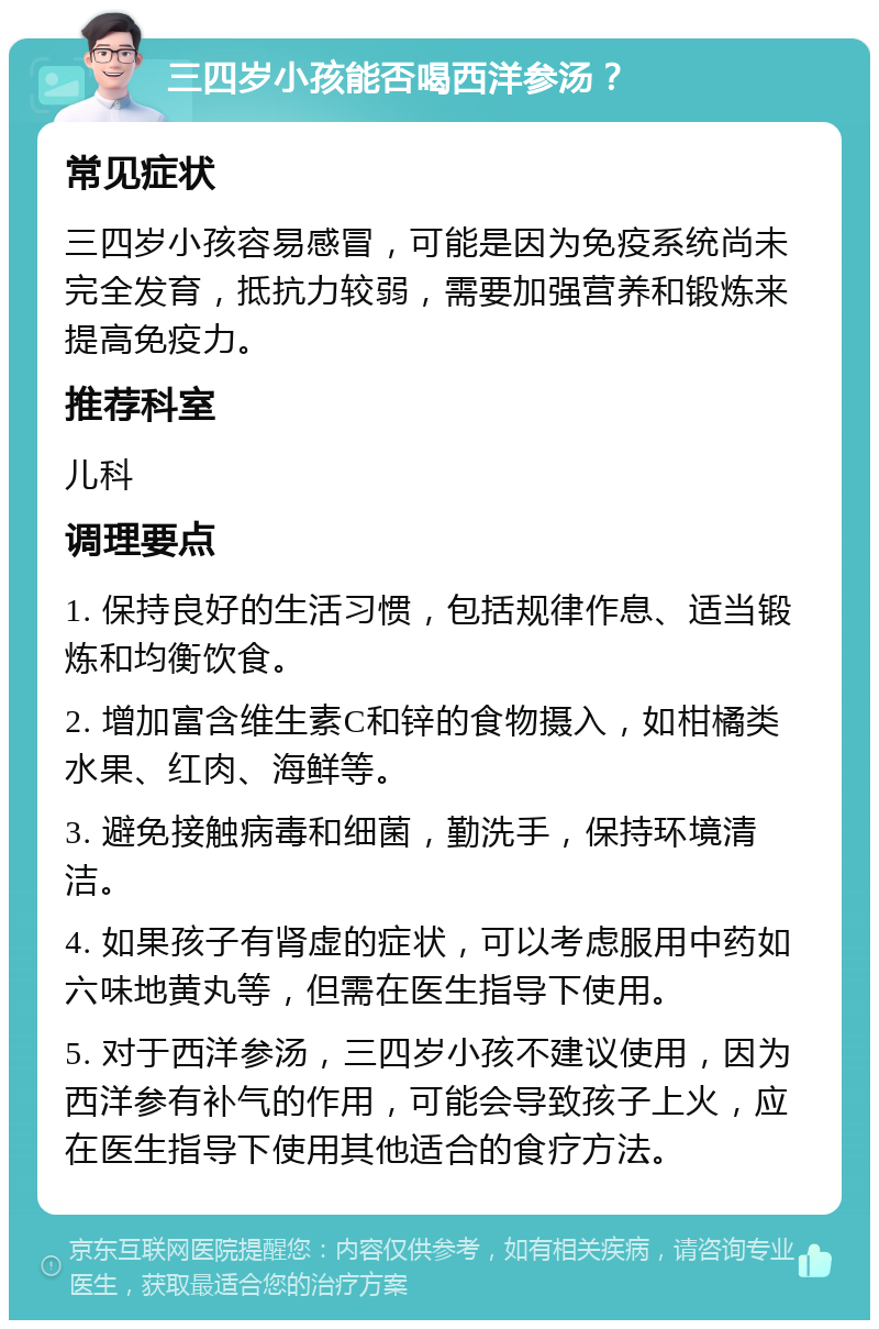 三四岁小孩能否喝西洋参汤？ 常见症状 三四岁小孩容易感冒，可能是因为免疫系统尚未完全发育，抵抗力较弱，需要加强营养和锻炼来提高免疫力。 推荐科室 儿科 调理要点 1. 保持良好的生活习惯，包括规律作息、适当锻炼和均衡饮食。 2. 增加富含维生素C和锌的食物摄入，如柑橘类水果、红肉、海鲜等。 3. 避免接触病毒和细菌，勤洗手，保持环境清洁。 4. 如果孩子有肾虚的症状，可以考虑服用中药如六味地黄丸等，但需在医生指导下使用。 5. 对于西洋参汤，三四岁小孩不建议使用，因为西洋参有补气的作用，可能会导致孩子上火，应在医生指导下使用其他适合的食疗方法。