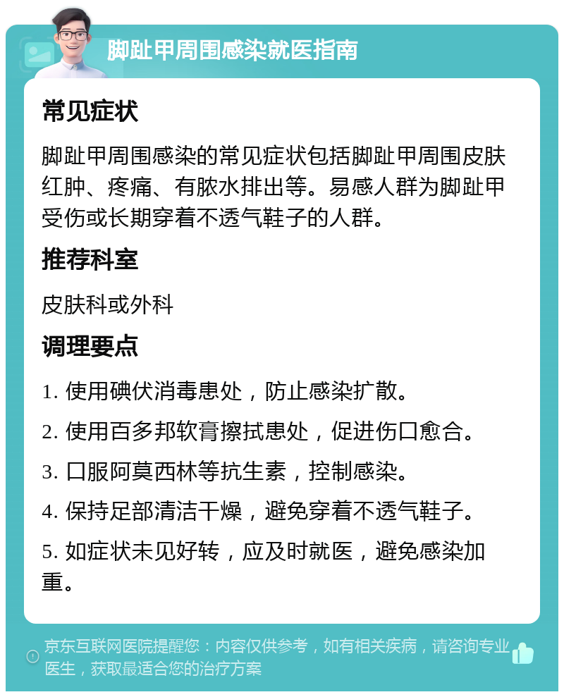 脚趾甲周围感染就医指南 常见症状 脚趾甲周围感染的常见症状包括脚趾甲周围皮肤红肿、疼痛、有脓水排出等。易感人群为脚趾甲受伤或长期穿着不透气鞋子的人群。 推荐科室 皮肤科或外科 调理要点 1. 使用碘伏消毒患处，防止感染扩散。 2. 使用百多邦软膏擦拭患处，促进伤口愈合。 3. 口服阿莫西林等抗生素，控制感染。 4. 保持足部清洁干燥，避免穿着不透气鞋子。 5. 如症状未见好转，应及时就医，避免感染加重。