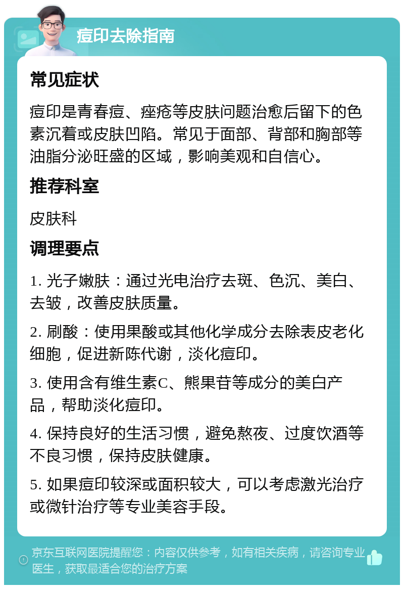 痘印去除指南 常见症状 痘印是青春痘、痤疮等皮肤问题治愈后留下的色素沉着或皮肤凹陷。常见于面部、背部和胸部等油脂分泌旺盛的区域，影响美观和自信心。 推荐科室 皮肤科 调理要点 1. 光子嫩肤：通过光电治疗去斑、色沉、美白、去皱，改善皮肤质量。 2. 刷酸：使用果酸或其他化学成分去除表皮老化细胞，促进新陈代谢，淡化痘印。 3. 使用含有维生素C、熊果苷等成分的美白产品，帮助淡化痘印。 4. 保持良好的生活习惯，避免熬夜、过度饮酒等不良习惯，保持皮肤健康。 5. 如果痘印较深或面积较大，可以考虑激光治疗或微针治疗等专业美容手段。