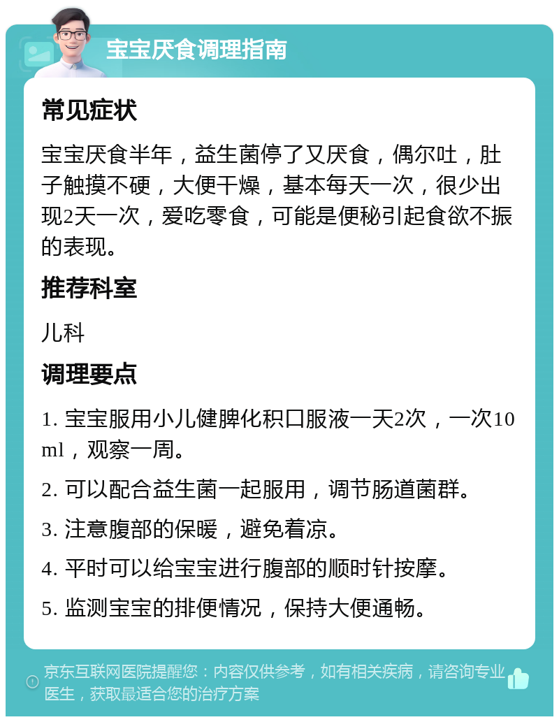 宝宝厌食调理指南 常见症状 宝宝厌食半年，益生菌停了又厌食，偶尔吐，肚子触摸不硬，大便干燥，基本每天一次，很少出现2天一次，爱吃零食，可能是便秘引起食欲不振的表现。 推荐科室 儿科 调理要点 1. 宝宝服用小儿健脾化积口服液一天2次，一次10ml，观察一周。 2. 可以配合益生菌一起服用，调节肠道菌群。 3. 注意腹部的保暖，避免着凉。 4. 平时可以给宝宝进行腹部的顺时针按摩。 5. 监测宝宝的排便情况，保持大便通畅。