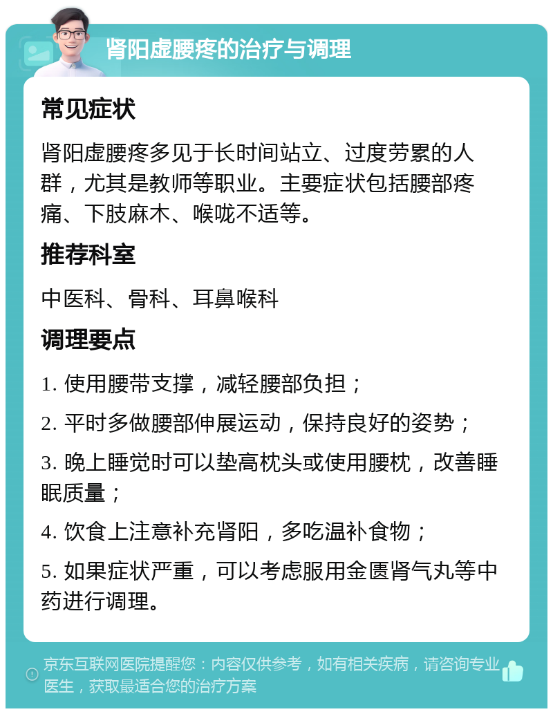 肾阳虚腰疼的治疗与调理 常见症状 肾阳虚腰疼多见于长时间站立、过度劳累的人群，尤其是教师等职业。主要症状包括腰部疼痛、下肢麻木、喉咙不适等。 推荐科室 中医科、骨科、耳鼻喉科 调理要点 1. 使用腰带支撑，减轻腰部负担； 2. 平时多做腰部伸展运动，保持良好的姿势； 3. 晚上睡觉时可以垫高枕头或使用腰枕，改善睡眠质量； 4. 饮食上注意补充肾阳，多吃温补食物； 5. 如果症状严重，可以考虑服用金匮肾气丸等中药进行调理。