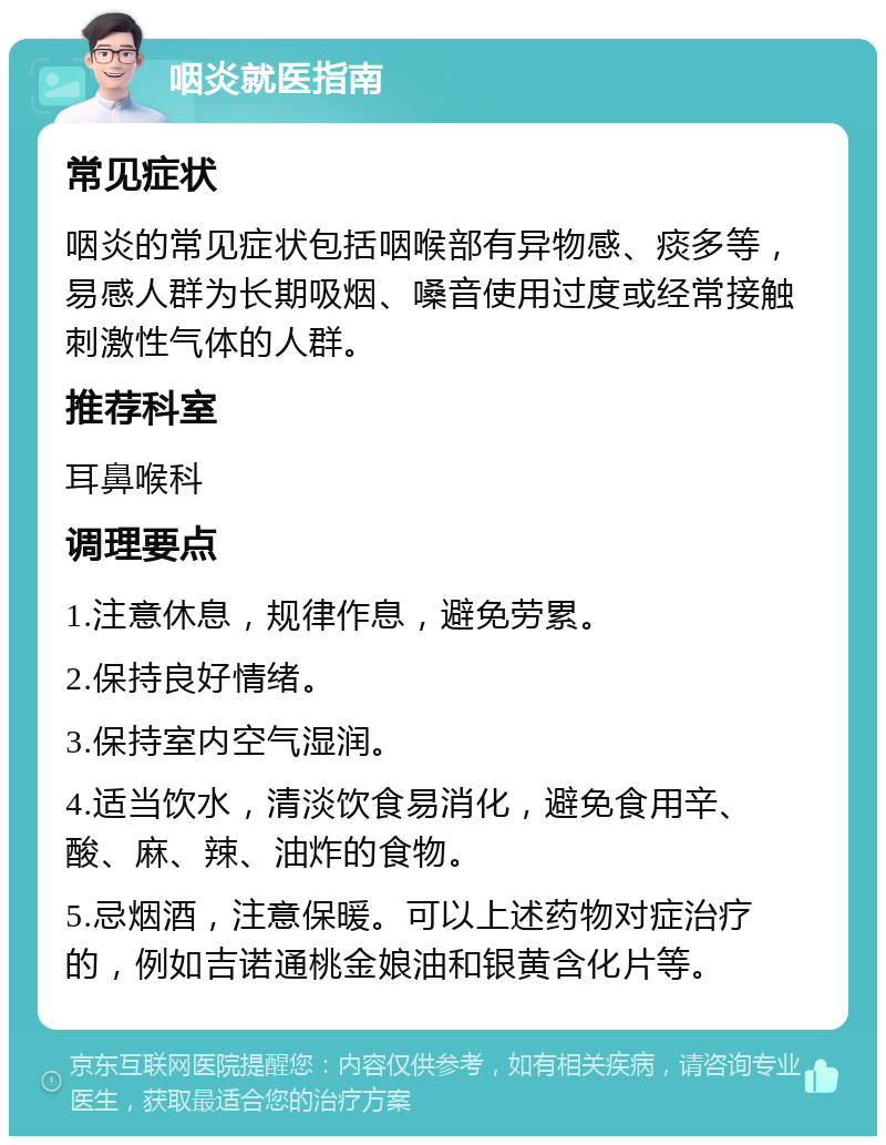 咽炎就医指南 常见症状 咽炎的常见症状包括咽喉部有异物感、痰多等，易感人群为长期吸烟、嗓音使用过度或经常接触刺激性气体的人群。 推荐科室 耳鼻喉科 调理要点 1.注意休息，规律作息，避免劳累。 2.保持良好情绪。 3.保持室内空气湿润。 4.适当饮水，清淡饮食易消化，避免食用辛、酸、麻、辣、油炸的食物。 5.忌烟酒，注意保暖。可以上述药物对症治疗的，例如吉诺通桃金娘油和银黄含化片等。