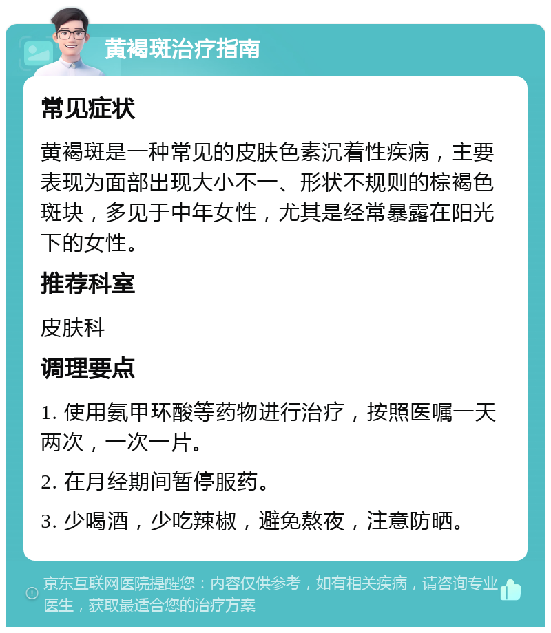 黄褐斑治疗指南 常见症状 黄褐斑是一种常见的皮肤色素沉着性疾病，主要表现为面部出现大小不一、形状不规则的棕褐色斑块，多见于中年女性，尤其是经常暴露在阳光下的女性。 推荐科室 皮肤科 调理要点 1. 使用氨甲环酸等药物进行治疗，按照医嘱一天两次，一次一片。 2. 在月经期间暂停服药。 3. 少喝酒，少吃辣椒，避免熬夜，注意防晒。