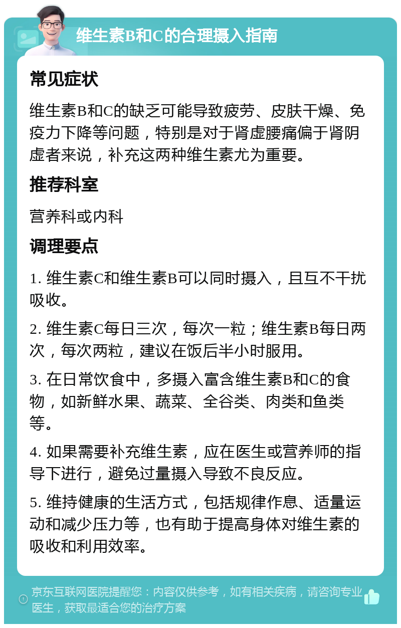 维生素B和C的合理摄入指南 常见症状 维生素B和C的缺乏可能导致疲劳、皮肤干燥、免疫力下降等问题，特别是对于肾虚腰痛偏于肾阴虚者来说，补充这两种维生素尤为重要。 推荐科室 营养科或内科 调理要点 1. 维生素C和维生素B可以同时摄入，且互不干扰吸收。 2. 维生素C每日三次，每次一粒；维生素B每日两次，每次两粒，建议在饭后半小时服用。 3. 在日常饮食中，多摄入富含维生素B和C的食物，如新鲜水果、蔬菜、全谷类、肉类和鱼类等。 4. 如果需要补充维生素，应在医生或营养师的指导下进行，避免过量摄入导致不良反应。 5. 维持健康的生活方式，包括规律作息、适量运动和减少压力等，也有助于提高身体对维生素的吸收和利用效率。