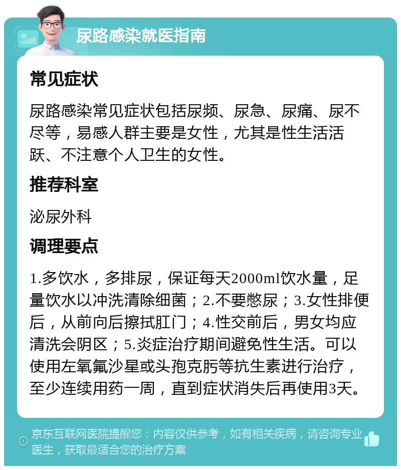 尿路感染就医指南 常见症状 尿路感染常见症状包括尿频、尿急、尿痛、尿不尽等，易感人群主要是女性，尤其是性生活活跃、不注意个人卫生的女性。 推荐科室 泌尿外科 调理要点 1.多饮水，多排尿，保证每天2000ml饮水量，足量饮水以冲洗清除细菌；2.不要憋尿；3.女性排便后，从前向后擦拭肛门；4.性交前后，男女均应清洗会阴区；5.炎症治疗期间避免性生活。可以使用左氧氟沙星或头孢克肟等抗生素进行治疗，至少连续用药一周，直到症状消失后再使用3天。