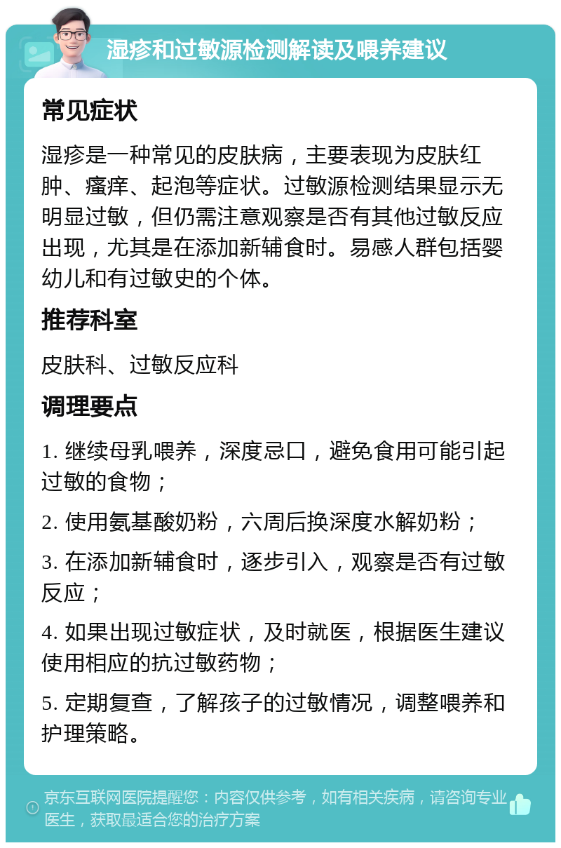 湿疹和过敏源检测解读及喂养建议 常见症状 湿疹是一种常见的皮肤病，主要表现为皮肤红肿、瘙痒、起泡等症状。过敏源检测结果显示无明显过敏，但仍需注意观察是否有其他过敏反应出现，尤其是在添加新辅食时。易感人群包括婴幼儿和有过敏史的个体。 推荐科室 皮肤科、过敏反应科 调理要点 1. 继续母乳喂养，深度忌口，避免食用可能引起过敏的食物； 2. 使用氨基酸奶粉，六周后换深度水解奶粉； 3. 在添加新辅食时，逐步引入，观察是否有过敏反应； 4. 如果出现过敏症状，及时就医，根据医生建议使用相应的抗过敏药物； 5. 定期复查，了解孩子的过敏情况，调整喂养和护理策略。