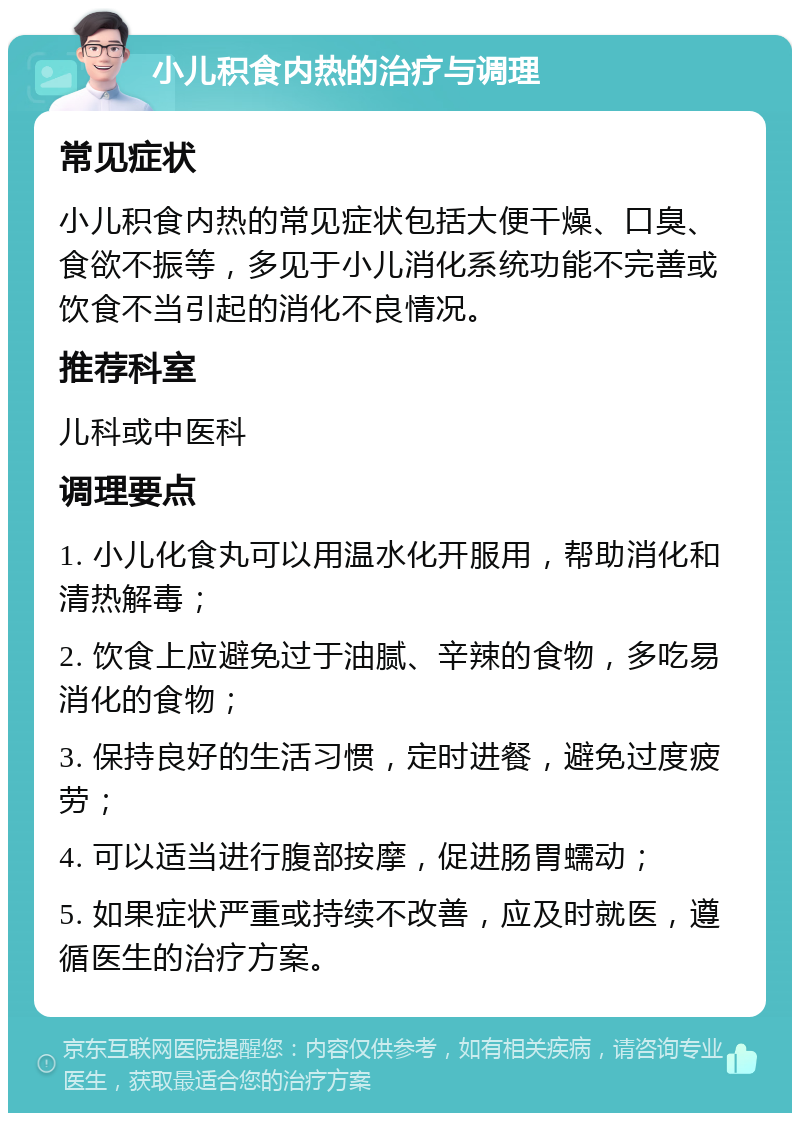 小儿积食内热的治疗与调理 常见症状 小儿积食内热的常见症状包括大便干燥、口臭、食欲不振等，多见于小儿消化系统功能不完善或饮食不当引起的消化不良情况。 推荐科室 儿科或中医科 调理要点 1. 小儿化食丸可以用温水化开服用，帮助消化和清热解毒； 2. 饮食上应避免过于油腻、辛辣的食物，多吃易消化的食物； 3. 保持良好的生活习惯，定时进餐，避免过度疲劳； 4. 可以适当进行腹部按摩，促进肠胃蠕动； 5. 如果症状严重或持续不改善，应及时就医，遵循医生的治疗方案。