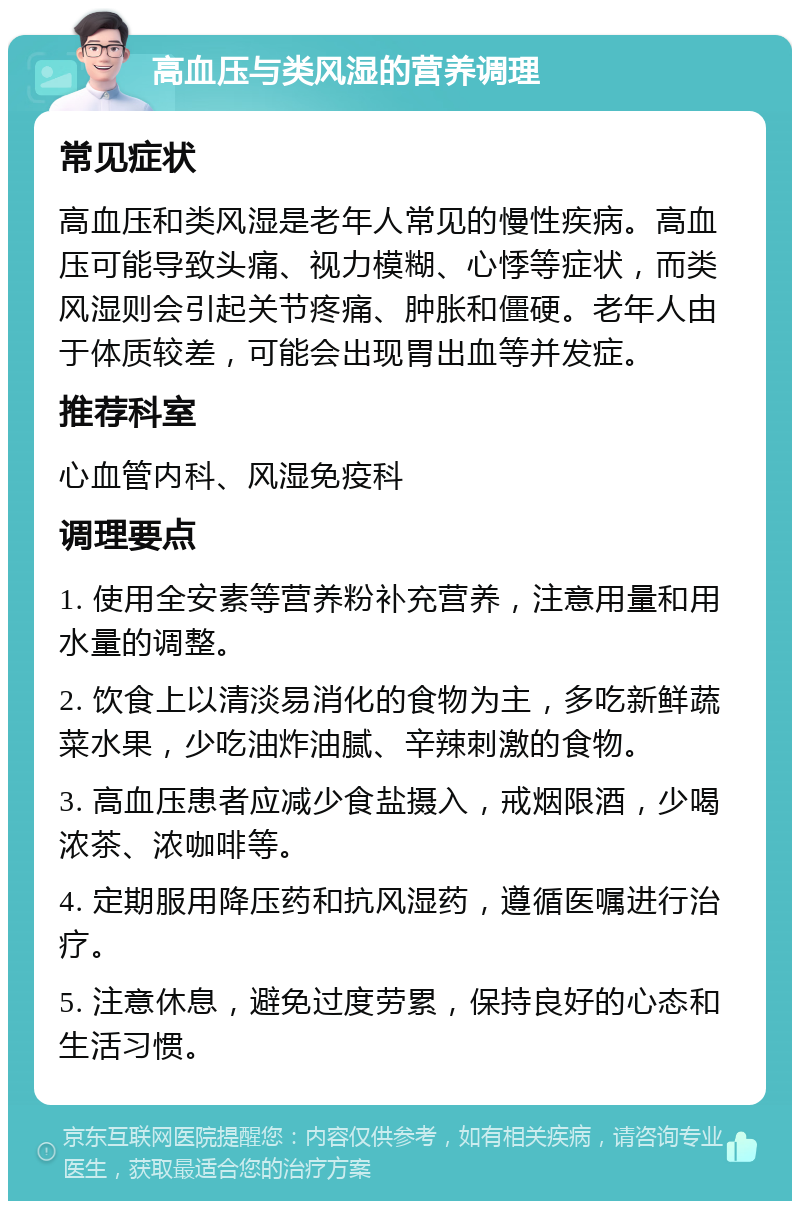 高血压与类风湿的营养调理 常见症状 高血压和类风湿是老年人常见的慢性疾病。高血压可能导致头痛、视力模糊、心悸等症状，而类风湿则会引起关节疼痛、肿胀和僵硬。老年人由于体质较差，可能会出现胃出血等并发症。 推荐科室 心血管内科、风湿免疫科 调理要点 1. 使用全安素等营养粉补充营养，注意用量和用水量的调整。 2. 饮食上以清淡易消化的食物为主，多吃新鲜蔬菜水果，少吃油炸油腻、辛辣刺激的食物。 3. 高血压患者应减少食盐摄入，戒烟限酒，少喝浓茶、浓咖啡等。 4. 定期服用降压药和抗风湿药，遵循医嘱进行治疗。 5. 注意休息，避免过度劳累，保持良好的心态和生活习惯。