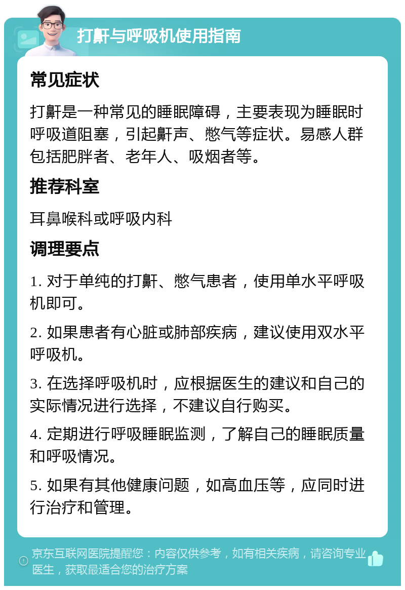 打鼾与呼吸机使用指南 常见症状 打鼾是一种常见的睡眠障碍，主要表现为睡眠时呼吸道阻塞，引起鼾声、憋气等症状。易感人群包括肥胖者、老年人、吸烟者等。 推荐科室 耳鼻喉科或呼吸内科 调理要点 1. 对于单纯的打鼾、憋气患者，使用单水平呼吸机即可。 2. 如果患者有心脏或肺部疾病，建议使用双水平呼吸机。 3. 在选择呼吸机时，应根据医生的建议和自己的实际情况进行选择，不建议自行购买。 4. 定期进行呼吸睡眠监测，了解自己的睡眠质量和呼吸情况。 5. 如果有其他健康问题，如高血压等，应同时进行治疗和管理。