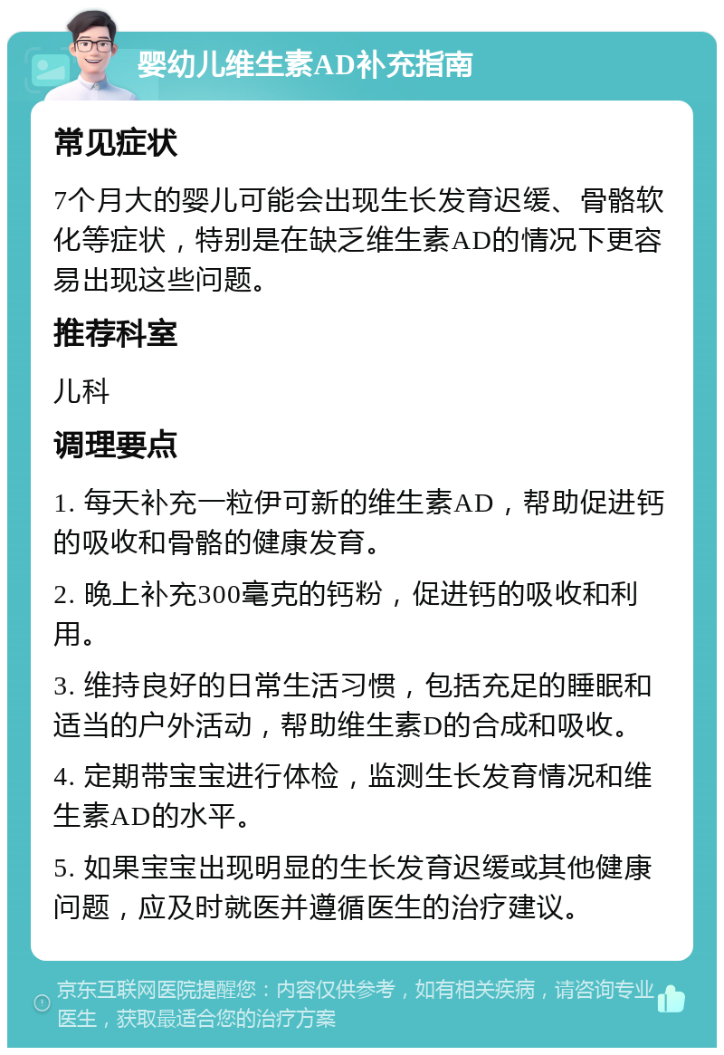 婴幼儿维生素AD补充指南 常见症状 7个月大的婴儿可能会出现生长发育迟缓、骨骼软化等症状，特别是在缺乏维生素AD的情况下更容易出现这些问题。 推荐科室 儿科 调理要点 1. 每天补充一粒伊可新的维生素AD，帮助促进钙的吸收和骨骼的健康发育。 2. 晚上补充300毫克的钙粉，促进钙的吸收和利用。 3. 维持良好的日常生活习惯，包括充足的睡眠和适当的户外活动，帮助维生素D的合成和吸收。 4. 定期带宝宝进行体检，监测生长发育情况和维生素AD的水平。 5. 如果宝宝出现明显的生长发育迟缓或其他健康问题，应及时就医并遵循医生的治疗建议。