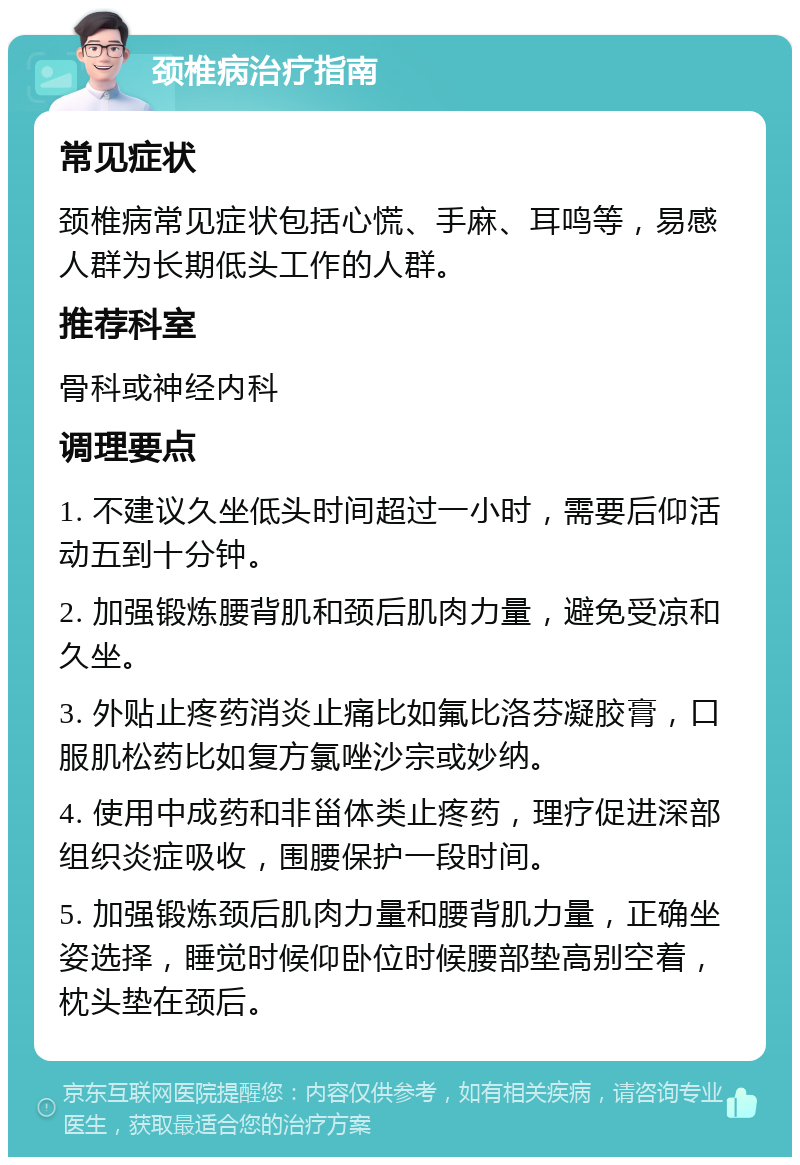 颈椎病治疗指南 常见症状 颈椎病常见症状包括心慌、手麻、耳鸣等，易感人群为长期低头工作的人群。 推荐科室 骨科或神经内科 调理要点 1. 不建议久坐低头时间超过一小时，需要后仰活动五到十分钟。 2. 加强锻炼腰背肌和颈后肌肉力量，避免受凉和久坐。 3. 外贴止疼药消炎止痛比如氟比洛芬凝胶膏，口服肌松药比如复方氯唑沙宗或妙纳。 4. 使用中成药和非甾体类止疼药，理疗促进深部组织炎症吸收，围腰保护一段时间。 5. 加强锻炼颈后肌肉力量和腰背肌力量，正确坐姿选择，睡觉时候仰卧位时候腰部垫高别空着，枕头垫在颈后。