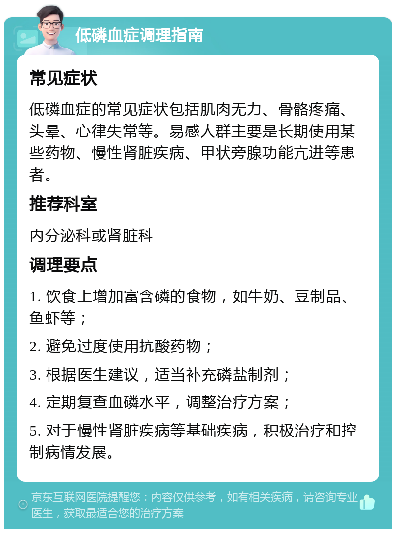 低磷血症调理指南 常见症状 低磷血症的常见症状包括肌肉无力、骨骼疼痛、头晕、心律失常等。易感人群主要是长期使用某些药物、慢性肾脏疾病、甲状旁腺功能亢进等患者。 推荐科室 内分泌科或肾脏科 调理要点 1. 饮食上增加富含磷的食物，如牛奶、豆制品、鱼虾等； 2. 避免过度使用抗酸药物； 3. 根据医生建议，适当补充磷盐制剂； 4. 定期复查血磷水平，调整治疗方案； 5. 对于慢性肾脏疾病等基础疾病，积极治疗和控制病情发展。