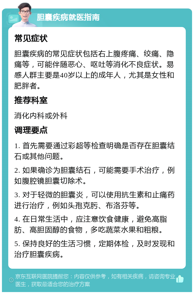 胆囊疾病就医指南 常见症状 胆囊疾病的常见症状包括右上腹疼痛、绞痛、隐痛等，可能伴随恶心、呕吐等消化不良症状。易感人群主要是40岁以上的成年人，尤其是女性和肥胖者。 推荐科室 消化内科或外科 调理要点 1. 首先需要通过彩超等检查明确是否存在胆囊结石或其他问题。 2. 如果确诊为胆囊结石，可能需要手术治疗，例如腹腔镜胆囊切除术。 3. 对于轻微的胆囊炎，可以使用抗生素和止痛药进行治疗，例如头孢克肟、布洛芬等。 4. 在日常生活中，应注意饮食健康，避免高脂肪、高胆固醇的食物，多吃蔬菜水果和粗粮。 5. 保持良好的生活习惯，定期体检，及时发现和治疗胆囊疾病。