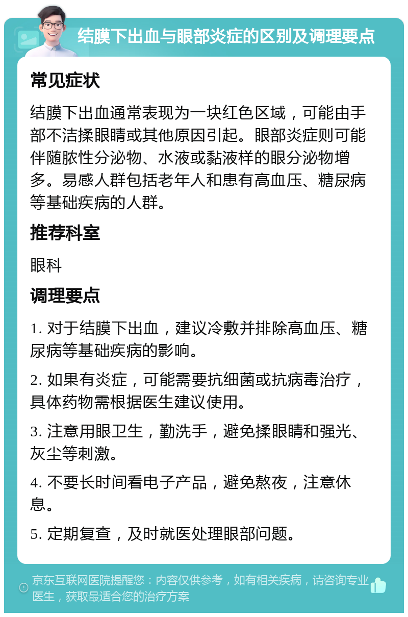 结膜下出血与眼部炎症的区别及调理要点 常见症状 结膜下出血通常表现为一块红色区域，可能由手部不洁揉眼睛或其他原因引起。眼部炎症则可能伴随脓性分泌物、水液或黏液样的眼分泌物增多。易感人群包括老年人和患有高血压、糖尿病等基础疾病的人群。 推荐科室 眼科 调理要点 1. 对于结膜下出血，建议冷敷并排除高血压、糖尿病等基础疾病的影响。 2. 如果有炎症，可能需要抗细菌或抗病毒治疗，具体药物需根据医生建议使用。 3. 注意用眼卫生，勤洗手，避免揉眼睛和强光、灰尘等刺激。 4. 不要长时间看电子产品，避免熬夜，注意休息。 5. 定期复查，及时就医处理眼部问题。