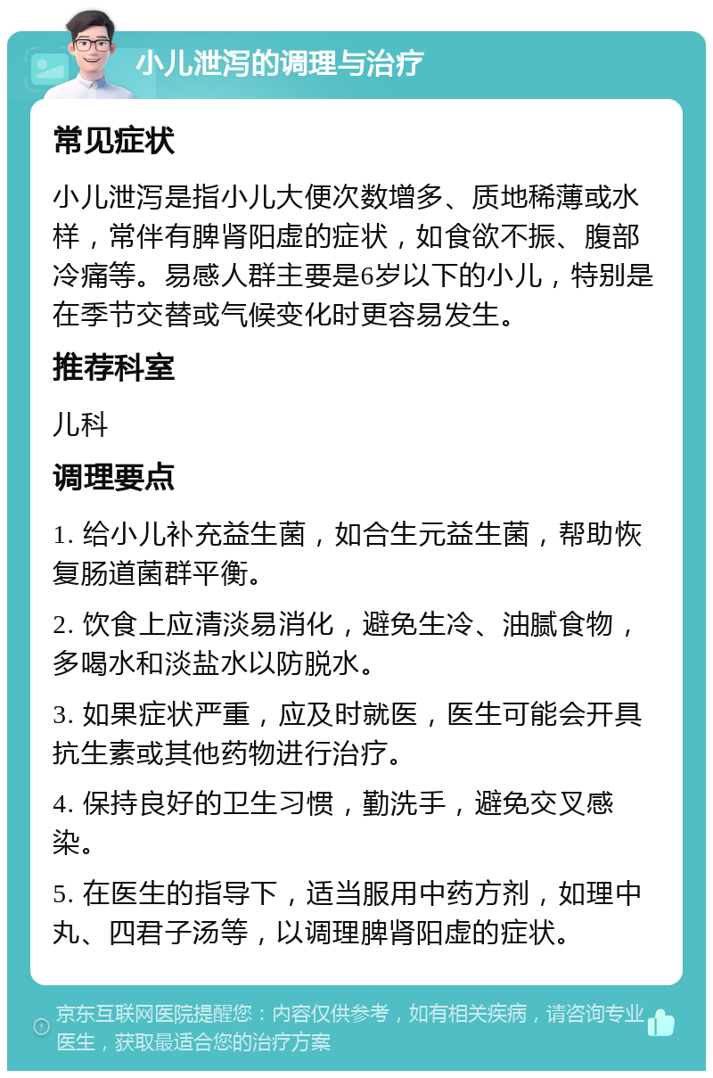 小儿泄泻的调理与治疗 常见症状 小儿泄泻是指小儿大便次数增多、质地稀薄或水样，常伴有脾肾阳虚的症状，如食欲不振、腹部冷痛等。易感人群主要是6岁以下的小儿，特别是在季节交替或气候变化时更容易发生。 推荐科室 儿科 调理要点 1. 给小儿补充益生菌，如合生元益生菌，帮助恢复肠道菌群平衡。 2. 饮食上应清淡易消化，避免生冷、油腻食物，多喝水和淡盐水以防脱水。 3. 如果症状严重，应及时就医，医生可能会开具抗生素或其他药物进行治疗。 4. 保持良好的卫生习惯，勤洗手，避免交叉感染。 5. 在医生的指导下，适当服用中药方剂，如理中丸、四君子汤等，以调理脾肾阳虚的症状。