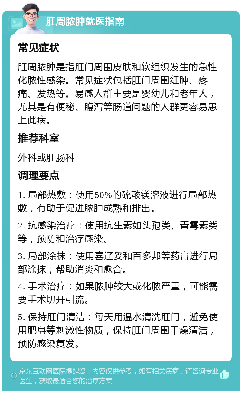 肛周脓肿就医指南 常见症状 肛周脓肿是指肛门周围皮肤和软组织发生的急性化脓性感染。常见症状包括肛门周围红肿、疼痛、发热等。易感人群主要是婴幼儿和老年人，尤其是有便秘、腹泻等肠道问题的人群更容易患上此病。 推荐科室 外科或肛肠科 调理要点 1. 局部热敷：使用50%的硫酸镁溶液进行局部热敷，有助于促进脓肿成熟和排出。 2. 抗感染治疗：使用抗生素如头孢类、青霉素类等，预防和治疗感染。 3. 局部涂抹：使用喜辽妥和百多邦等药膏进行局部涂抹，帮助消炎和愈合。 4. 手术治疗：如果脓肿较大或化脓严重，可能需要手术切开引流。 5. 保持肛门清洁：每天用温水清洗肛门，避免使用肥皂等刺激性物质，保持肛门周围干燥清洁，预防感染复发。