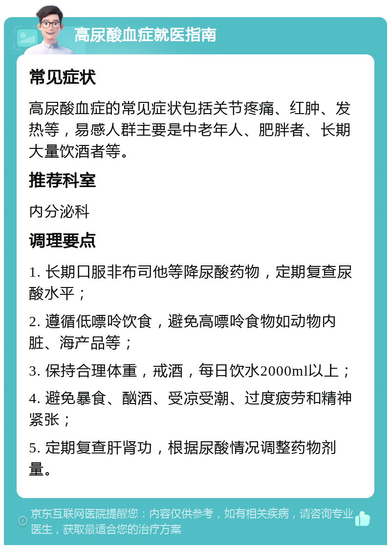 高尿酸血症就医指南 常见症状 高尿酸血症的常见症状包括关节疼痛、红肿、发热等，易感人群主要是中老年人、肥胖者、长期大量饮酒者等。 推荐科室 内分泌科 调理要点 1. 长期口服非布司他等降尿酸药物，定期复查尿酸水平； 2. 遵循低嘌呤饮食，避免高嘌呤食物如动物内脏、海产品等； 3. 保持合理体重，戒酒，每日饮水2000ml以上； 4. 避免暴食、酗酒、受凉受潮、过度疲劳和精神紧张； 5. 定期复查肝肾功，根据尿酸情况调整药物剂量。