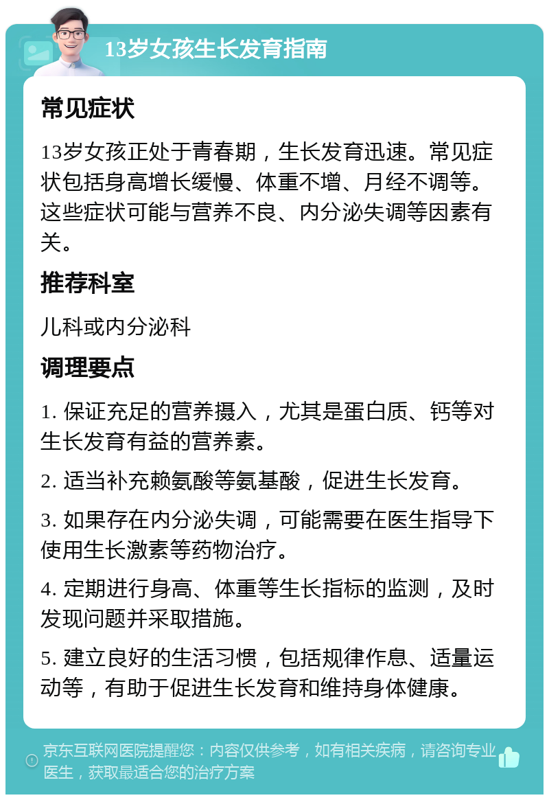 13岁女孩生长发育指南 常见症状 13岁女孩正处于青春期，生长发育迅速。常见症状包括身高增长缓慢、体重不增、月经不调等。这些症状可能与营养不良、内分泌失调等因素有关。 推荐科室 儿科或内分泌科 调理要点 1. 保证充足的营养摄入，尤其是蛋白质、钙等对生长发育有益的营养素。 2. 适当补充赖氨酸等氨基酸，促进生长发育。 3. 如果存在内分泌失调，可能需要在医生指导下使用生长激素等药物治疗。 4. 定期进行身高、体重等生长指标的监测，及时发现问题并采取措施。 5. 建立良好的生活习惯，包括规律作息、适量运动等，有助于促进生长发育和维持身体健康。