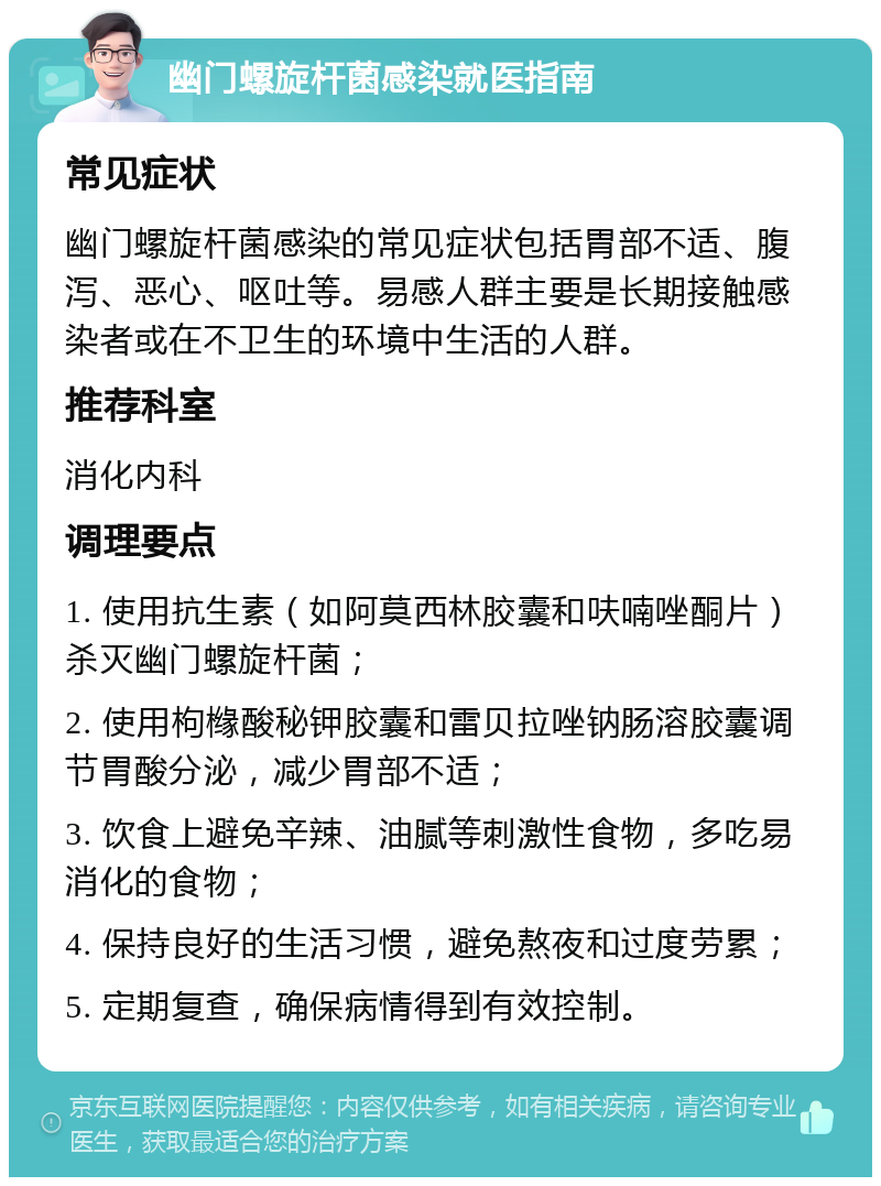 幽门螺旋杆菌感染就医指南 常见症状 幽门螺旋杆菌感染的常见症状包括胃部不适、腹泻、恶心、呕吐等。易感人群主要是长期接触感染者或在不卫生的环境中生活的人群。 推荐科室 消化内科 调理要点 1. 使用抗生素（如阿莫西林胶囊和呋喃唑酮片）杀灭幽门螺旋杆菌； 2. 使用枸橼酸秘钾胶囊和雷贝拉唑钠肠溶胶囊调节胃酸分泌，减少胃部不适； 3. 饮食上避免辛辣、油腻等刺激性食物，多吃易消化的食物； 4. 保持良好的生活习惯，避免熬夜和过度劳累； 5. 定期复查，确保病情得到有效控制。