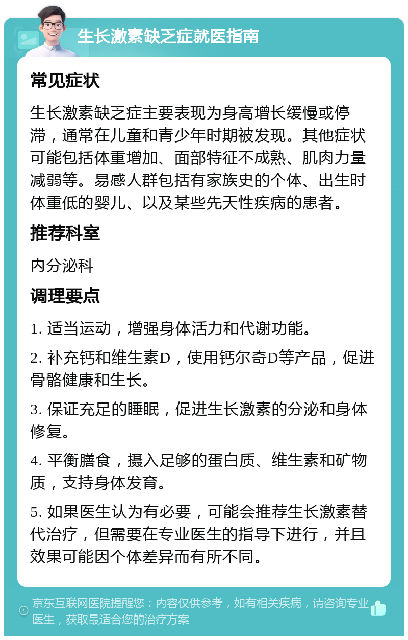 生长激素缺乏症就医指南 常见症状 生长激素缺乏症主要表现为身高增长缓慢或停滞，通常在儿童和青少年时期被发现。其他症状可能包括体重增加、面部特征不成熟、肌肉力量减弱等。易感人群包括有家族史的个体、出生时体重低的婴儿、以及某些先天性疾病的患者。 推荐科室 内分泌科 调理要点 1. 适当运动，增强身体活力和代谢功能。 2. 补充钙和维生素D，使用钙尔奇D等产品，促进骨骼健康和生长。 3. 保证充足的睡眠，促进生长激素的分泌和身体修复。 4. 平衡膳食，摄入足够的蛋白质、维生素和矿物质，支持身体发育。 5. 如果医生认为有必要，可能会推荐生长激素替代治疗，但需要在专业医生的指导下进行，并且效果可能因个体差异而有所不同。