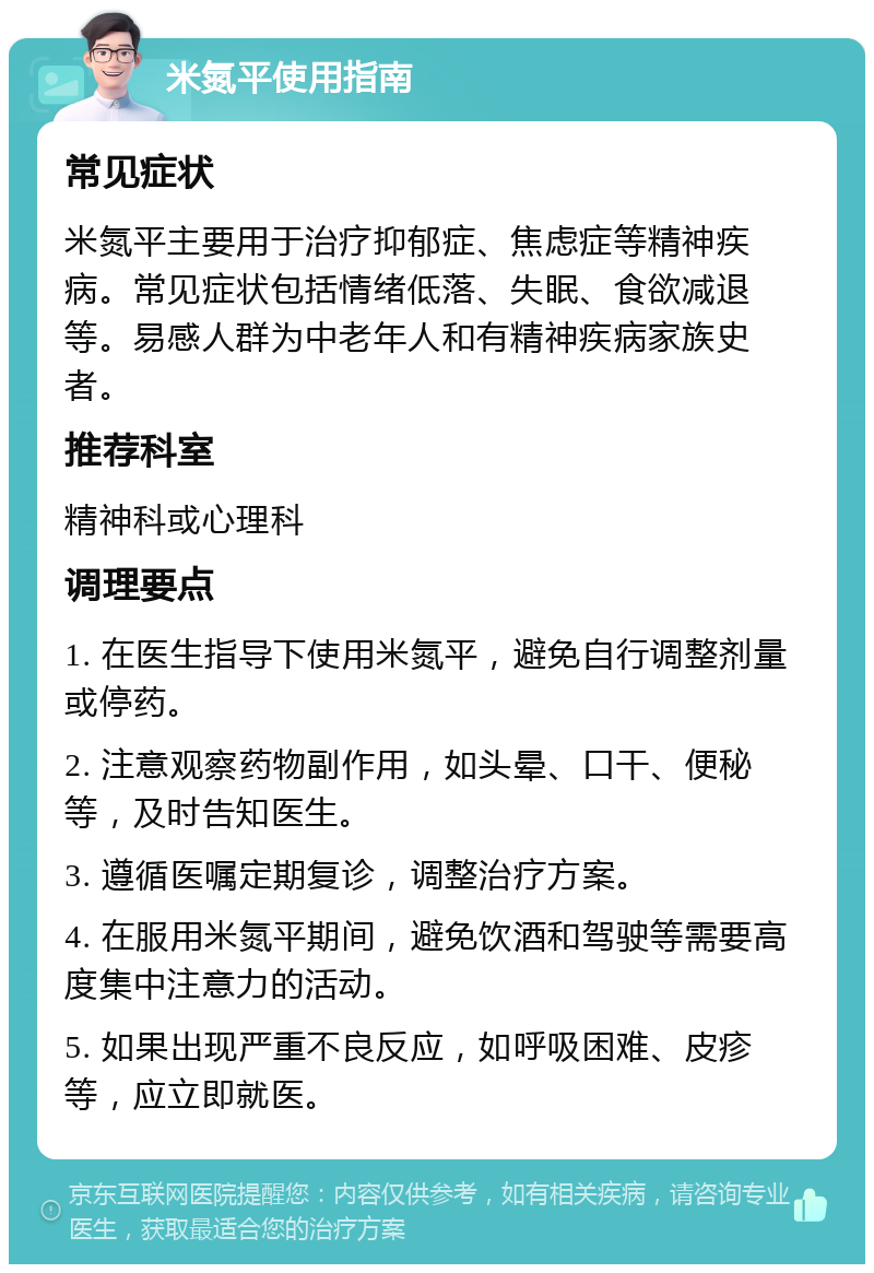 米氮平使用指南 常见症状 米氮平主要用于治疗抑郁症、焦虑症等精神疾病。常见症状包括情绪低落、失眠、食欲减退等。易感人群为中老年人和有精神疾病家族史者。 推荐科室 精神科或心理科 调理要点 1. 在医生指导下使用米氮平，避免自行调整剂量或停药。 2. 注意观察药物副作用，如头晕、口干、便秘等，及时告知医生。 3. 遵循医嘱定期复诊，调整治疗方案。 4. 在服用米氮平期间，避免饮酒和驾驶等需要高度集中注意力的活动。 5. 如果出现严重不良反应，如呼吸困难、皮疹等，应立即就医。