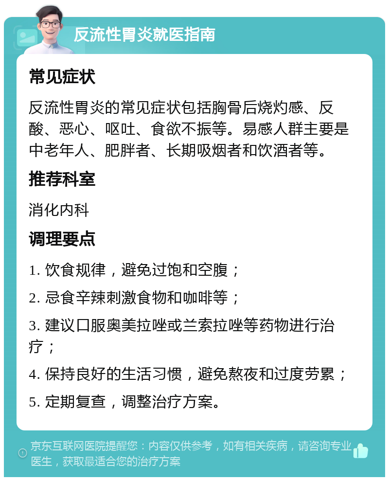 反流性胃炎就医指南 常见症状 反流性胃炎的常见症状包括胸骨后烧灼感、反酸、恶心、呕吐、食欲不振等。易感人群主要是中老年人、肥胖者、长期吸烟者和饮酒者等。 推荐科室 消化内科 调理要点 1. 饮食规律，避免过饱和空腹； 2. 忌食辛辣刺激食物和咖啡等； 3. 建议口服奥美拉唑或兰索拉唑等药物进行治疗； 4. 保持良好的生活习惯，避免熬夜和过度劳累； 5. 定期复查，调整治疗方案。