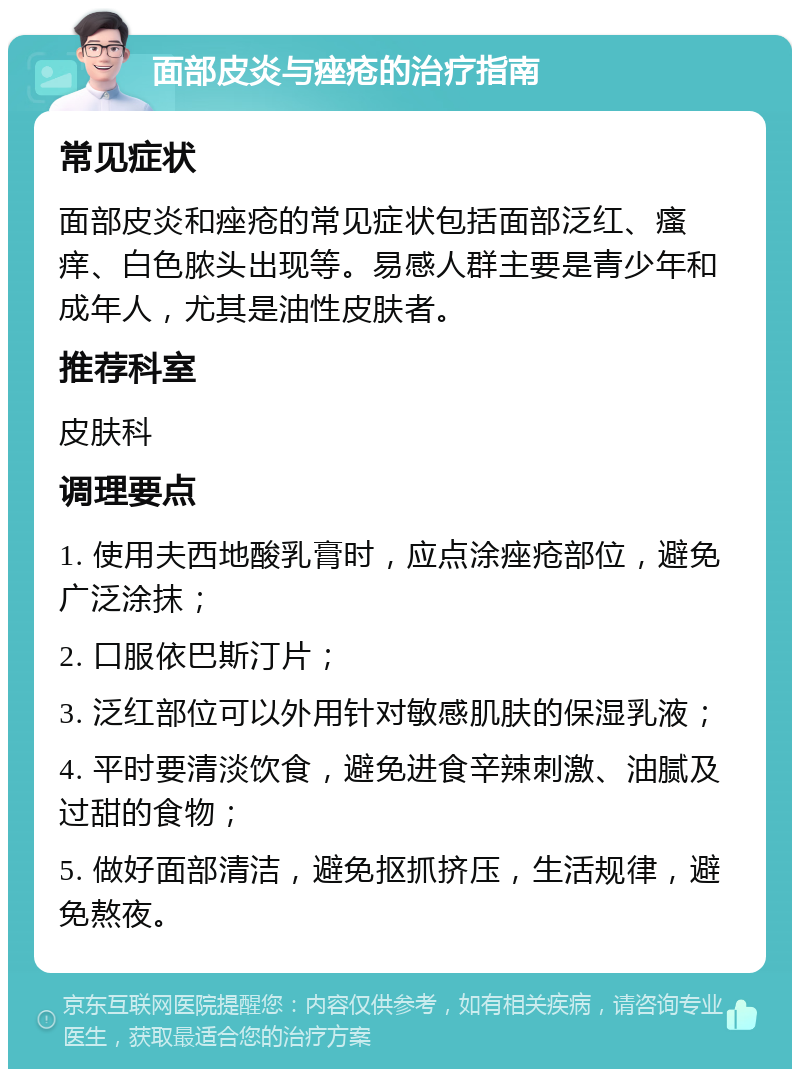 面部皮炎与痤疮的治疗指南 常见症状 面部皮炎和痤疮的常见症状包括面部泛红、瘙痒、白色脓头出现等。易感人群主要是青少年和成年人，尤其是油性皮肤者。 推荐科室 皮肤科 调理要点 1. 使用夫西地酸乳膏时，应点涂痤疮部位，避免广泛涂抹； 2. 口服依巴斯汀片； 3. 泛红部位可以外用针对敏感肌肤的保湿乳液； 4. 平时要清淡饮食，避免进食辛辣刺激、油腻及过甜的食物； 5. 做好面部清洁，避免抠抓挤压，生活规律，避免熬夜。