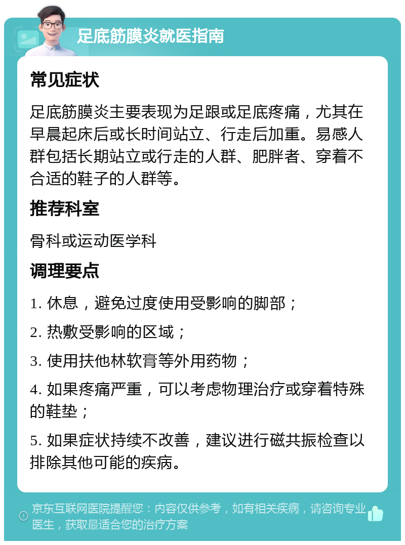 足底筋膜炎就医指南 常见症状 足底筋膜炎主要表现为足跟或足底疼痛，尤其在早晨起床后或长时间站立、行走后加重。易感人群包括长期站立或行走的人群、肥胖者、穿着不合适的鞋子的人群等。 推荐科室 骨科或运动医学科 调理要点 1. 休息，避免过度使用受影响的脚部； 2. 热敷受影响的区域； 3. 使用扶他林软膏等外用药物； 4. 如果疼痛严重，可以考虑物理治疗或穿着特殊的鞋垫； 5. 如果症状持续不改善，建议进行磁共振检查以排除其他可能的疾病。